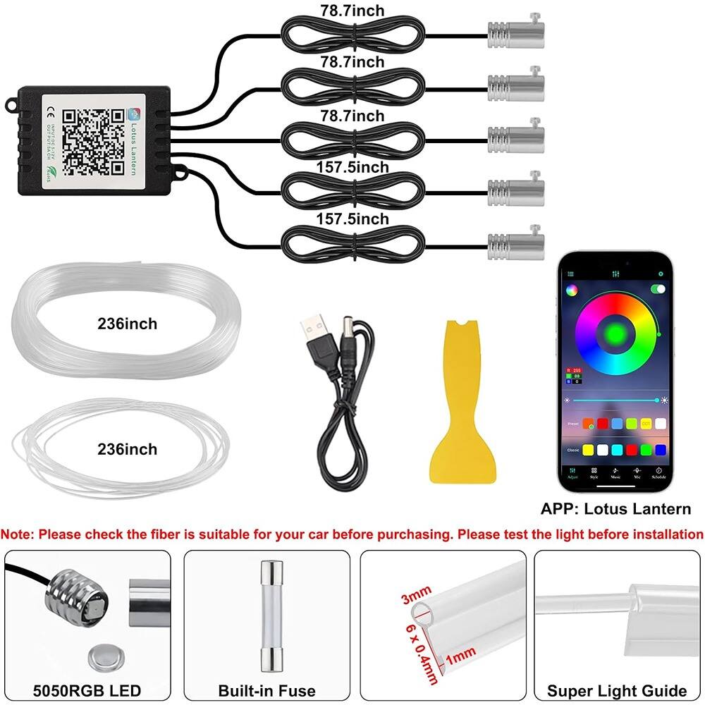 78.7 inch  
78.7 inch  
78.7 inch  
157.5 inch  
157.5 inch  

236 inch  
236 inch  

Note: Please check the fiber is suitable for your car before purchasing. Please test the light before installation  

APP: Lotus Lantern  

5050RGB LED  
Built-in Fuse  
3mm x 0.4mm x 1mm  
Super Light Guide