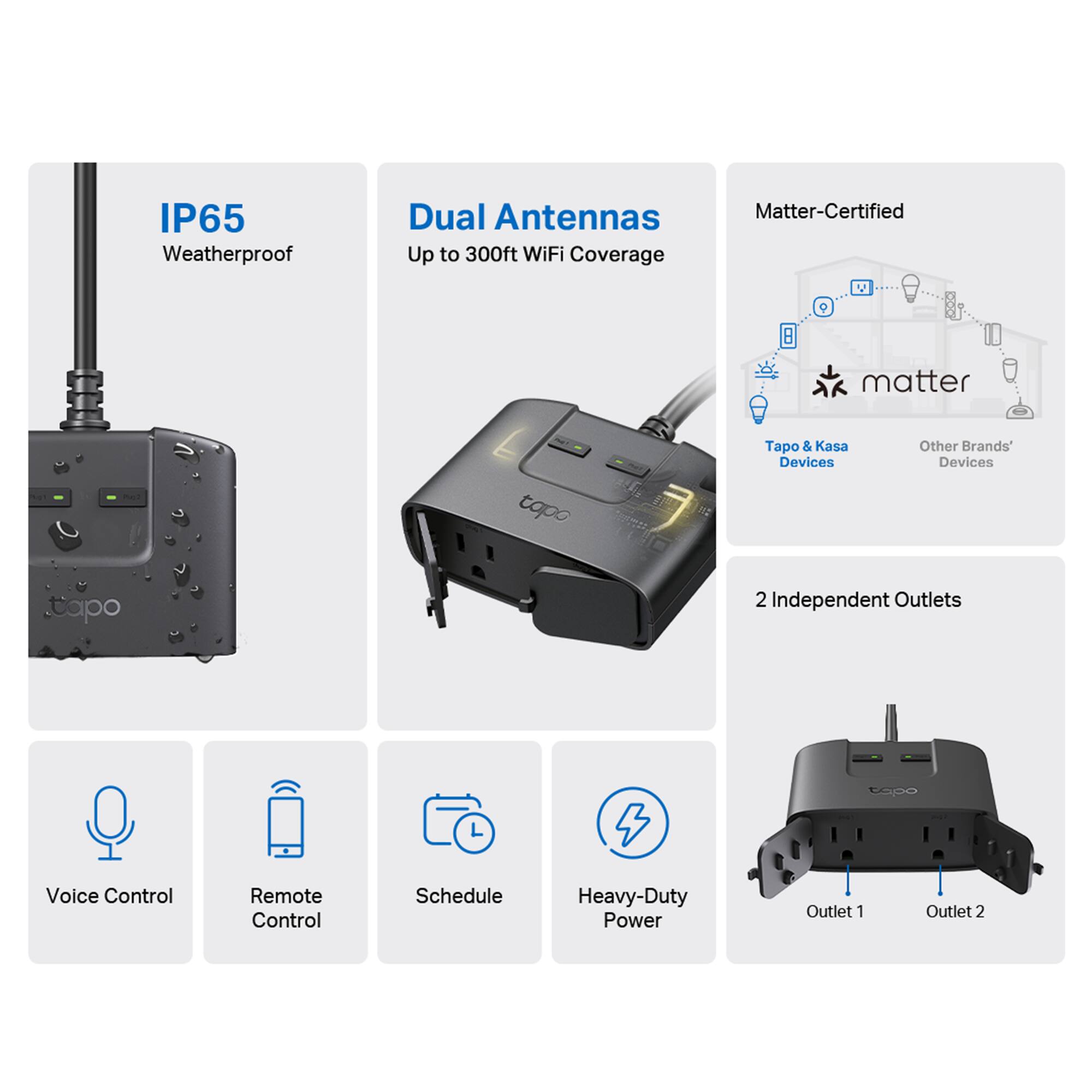 - IP65 Weatherproof
- Dual Antennas Up to 300ft WiFi Coverage
- Matter-Certified
- Tapo & Kasa Devices
- Other Brands' Devices
- 2 Independent Outlets
- Voice Control
- Remote Control
- Schedule
- Heavy-Duty Power
- Outlet 1
- Outlet 2