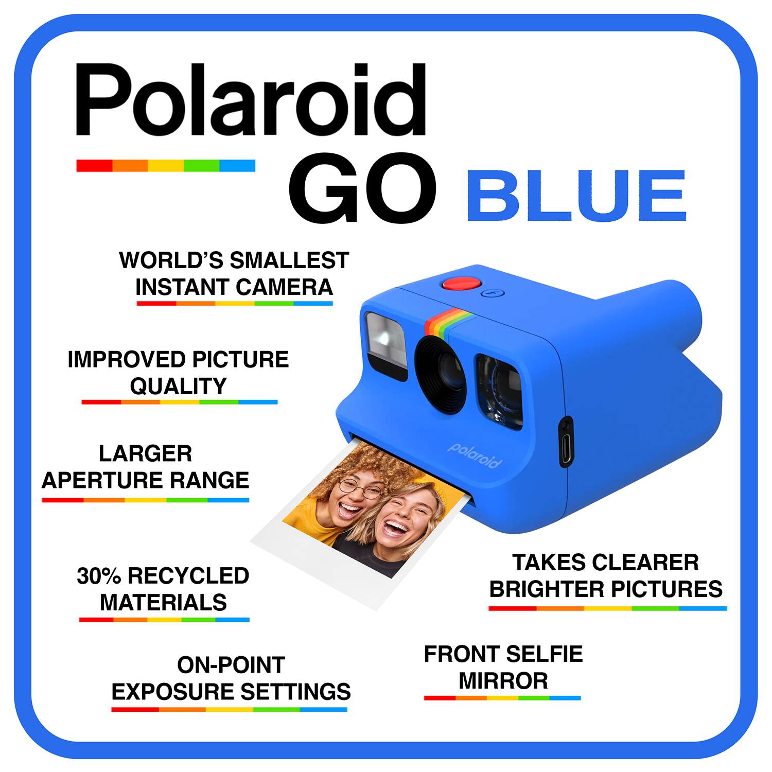 Polaroid GO BLUE  
WORLD'S SMALLEST INSTANT CAMERA  
IMPROVED PICTURE QUALITY  
LARGER APERTURE RANGE  
30% RECYCLED MATERIALS  
TAKES CLEARER BRIGHTER PICTURES  
ON-POINT EXPOSURE SETTINGS  
FRONT SELFIE MIRROR