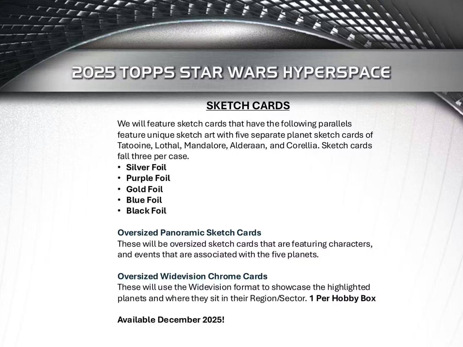 2025 TOPPS STAR WARS HYPERSPACE SKETCH CARDS

We will feature sketch cards that have the following parallels, featuring unique sketch art with five separate planet sketch cards of Tatooine, Lothal, Mandalore, Alderaan, and Corellia. Sketch cards fall three per case.

- Silver Foil
- Purple Foil
- Gold Foil
- Blue Foil
- Black Foil

Oversized Panoramic Sketch Cards
These will be oversized sketch cards that are featuring characters, and events that are associated with the five planets.

Oversized Widevision Chrome Cards
These will use the Widevision format to showcase the highlighted planets and where they sit in their Region/Sector. 1 Per Hobby Box

Available December 2025!