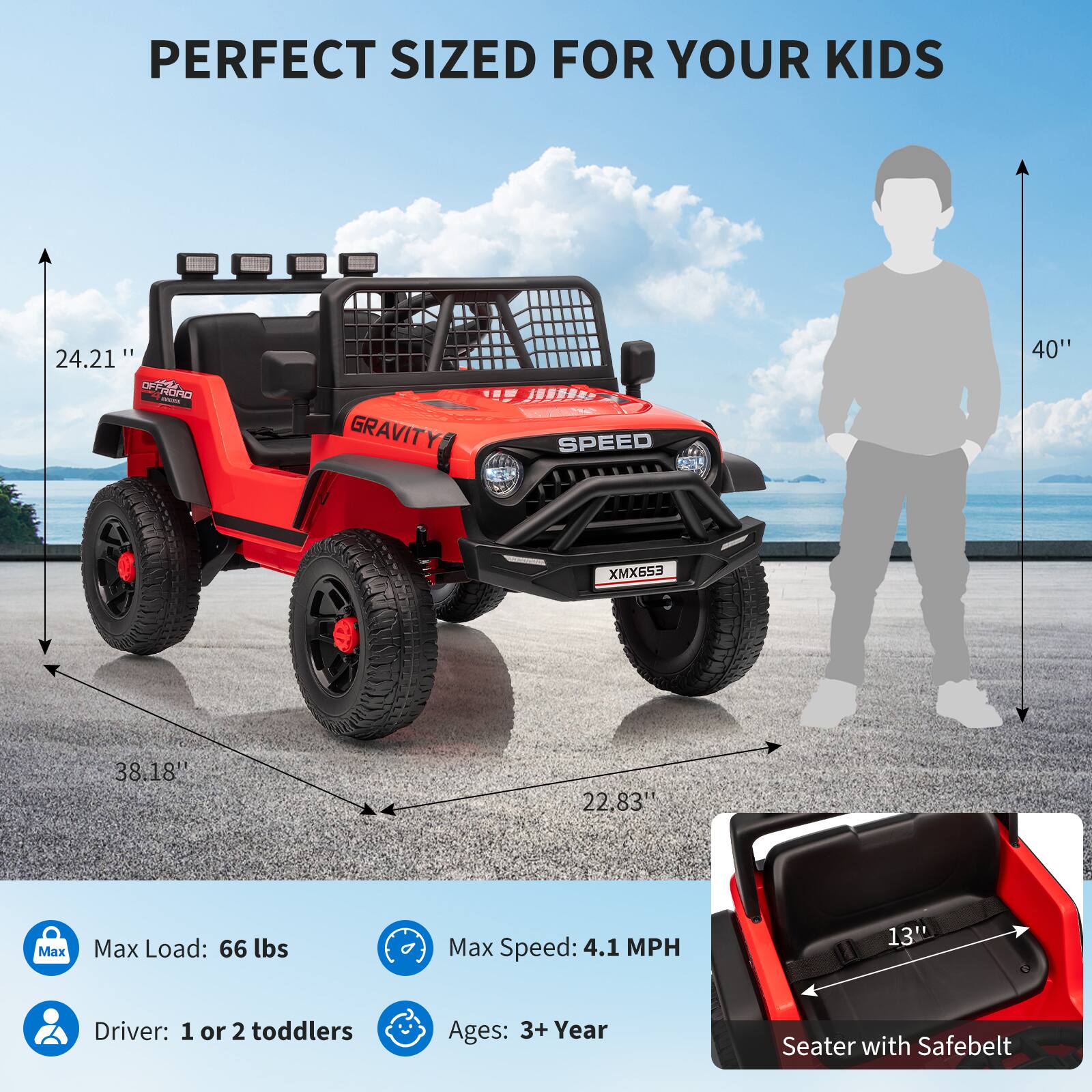 PERFECT SIZED FOR YOUR KIDS

- 24.21" (Height)
- 38.18" (Width)
- 22.83" (Depth)
- 40" (Height of a child silhouette)

GRAVITY SPEED XMX653

- Max Load: 66 lbs
- Max Speed: 4.1 MPH
- Driver: 1 or 2 toddlers
- Ages: 3+ Year
- Seater with Safebelt