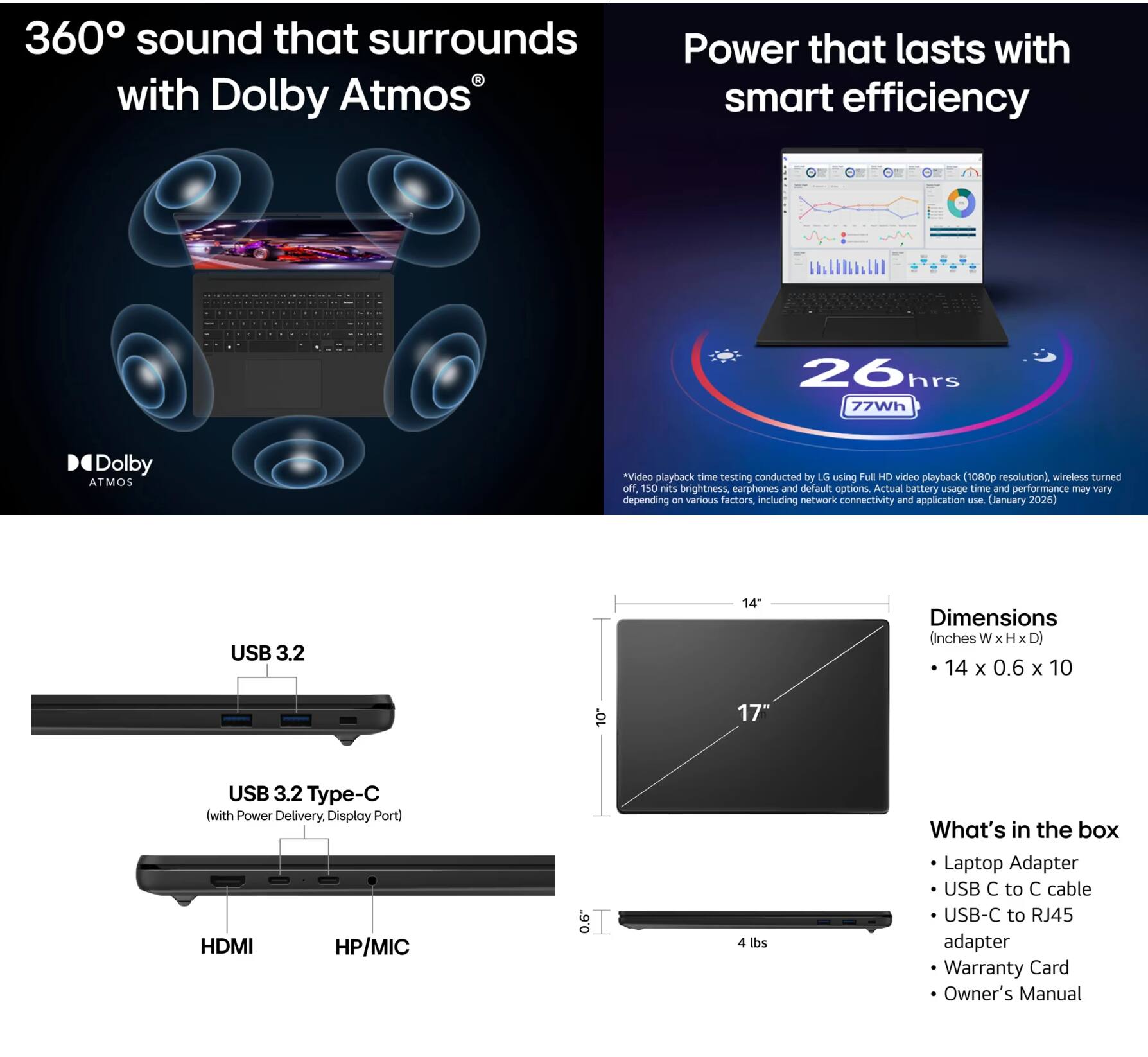 360° sound that surrounds with Dolby Atmos

Power that lasts with smart efficiency

26hrs
77Wh

*Video playback time testing conducted by LG using Full HD video playback (1080p resolution), wireless turned off, 150 nits brightness, earphones and default options. Actual battery usage time and performance may vary depending on various factors including network connectivity and application use (January 2026)

USB 3.2

USB 3.2 Type-C (with Power Delivery, Display Port)

HDMI

HP/MIC

Dimensions (Inches W x H x D)
14 x 0.6 x 10

What's in the box
- Laptop Adapter
- USB C to C cable
- USB-C to RJ45 adapter
- Warranty Card
- Owner's Manual