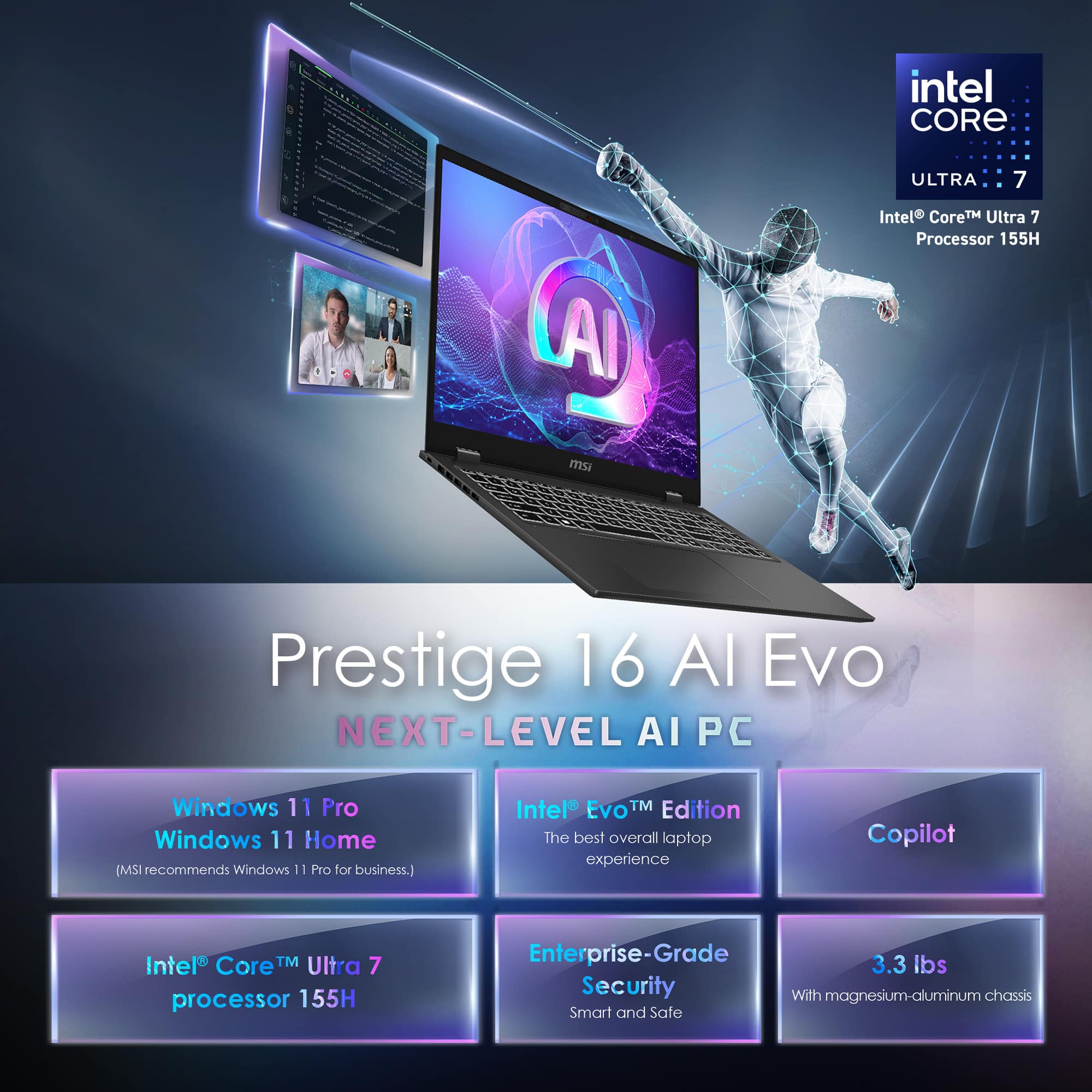 intel CORE ULTRA 7 Al Intel TM Ultra 7 Processor 155H ms Prestige 16 Al Evo NEXT-LEVEL AI PC Windows 11 Pro Windows 11 Home (MSI recommends Windows 11 Pro for business.) Intel EVOTM TM Edition The best overall laptop experience Copilot Intel Core TM Ultra 7 processor 155H Enterprise-Grade 3.3 lbs Security With magnesium-aluminum chassis Smart and Safe