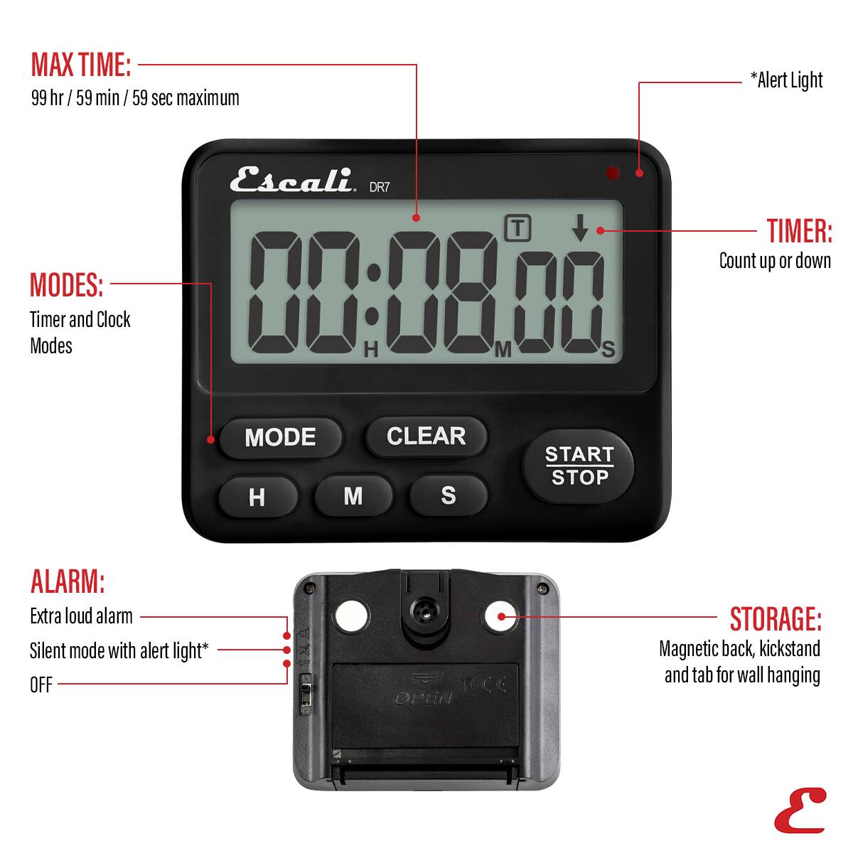 MAX TIME: 99 hr / 59 min / 59 sec maximum *Alert Light Escali. DR7 T TIMER: Count up or down MODES: 00:0800 Timer and Clock Modes H M S MODE CLEAR START STOP H M S ALARM: Extra loud alarm Silent mode with alert light* OFF STORAGE: Magnetic back, kickstand and tab for wall hanging E