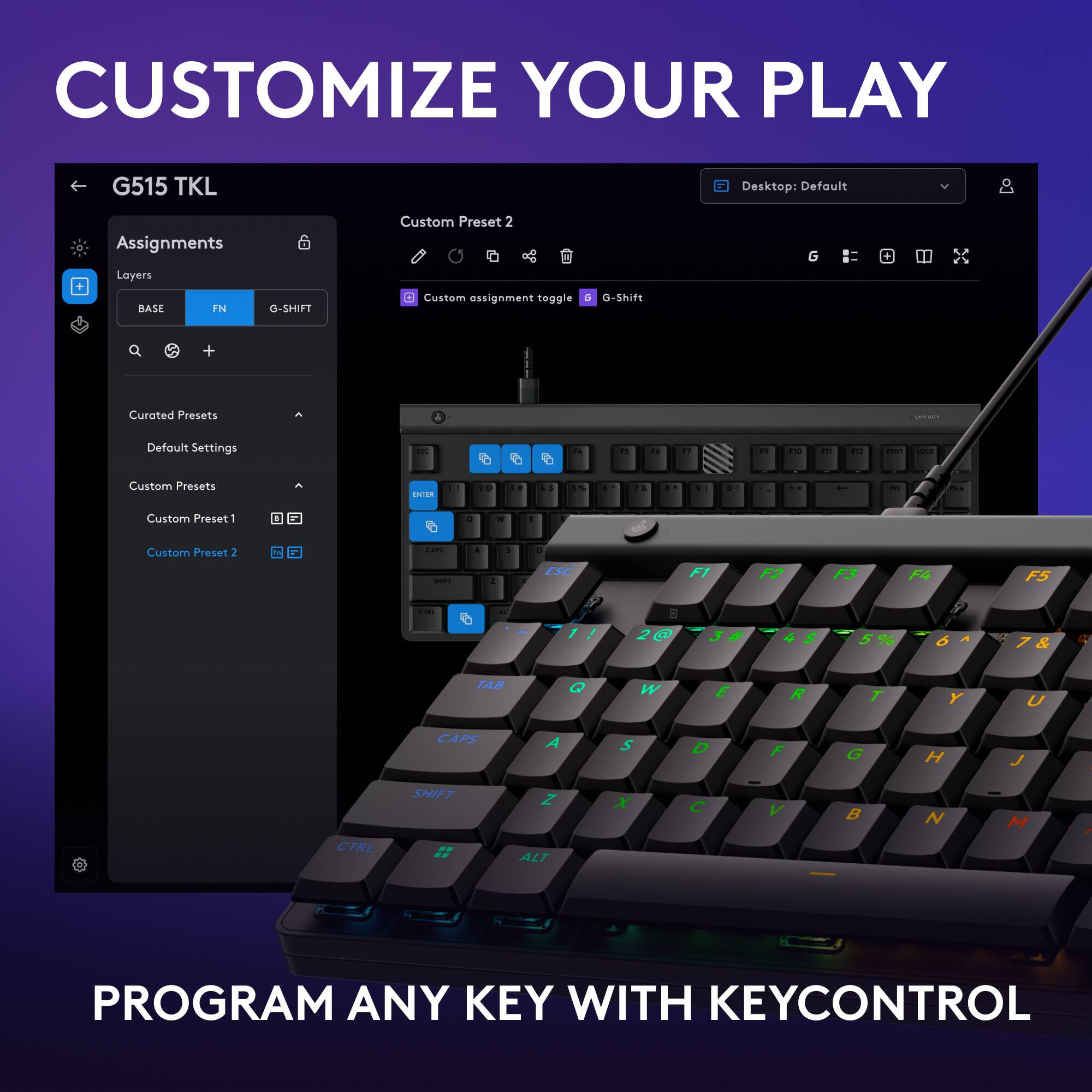 Customize Your Play G515 TKL Desktop: Default Assignments Layers Custom Preset 2 G BASE IN G-SHIFT Custom assignment toggle G-Shift + Curated Presets - Default Settings a 2 2 - 2 . i 3 ... - - Custom Presets CATOA . . . . % . 1 . a . . . - - Custom Preset - 1 . - Custom Preset 2 ... - a - 1 ESC F1 F2 F3 F5 : . 1 6 A & R TAB Q W E R T Y U CAPS A S D F G H J SHIFT Z x C V B N M CTRL ALT PROGRAM ANY KEY WITH KEYCONTROL