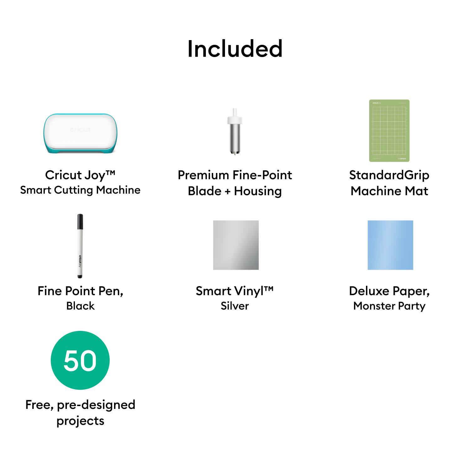 Included

- Cricut Joy™ Smart Cutting Machine
- Premium Fine-Point Blade + Housing
- StandardGrip Machine Mat
- Fine Point Pen, Black
- Smart Vinyl™ Silver
- Deluxe Paper, Monster Party
- 50 Free, pre-designed projects