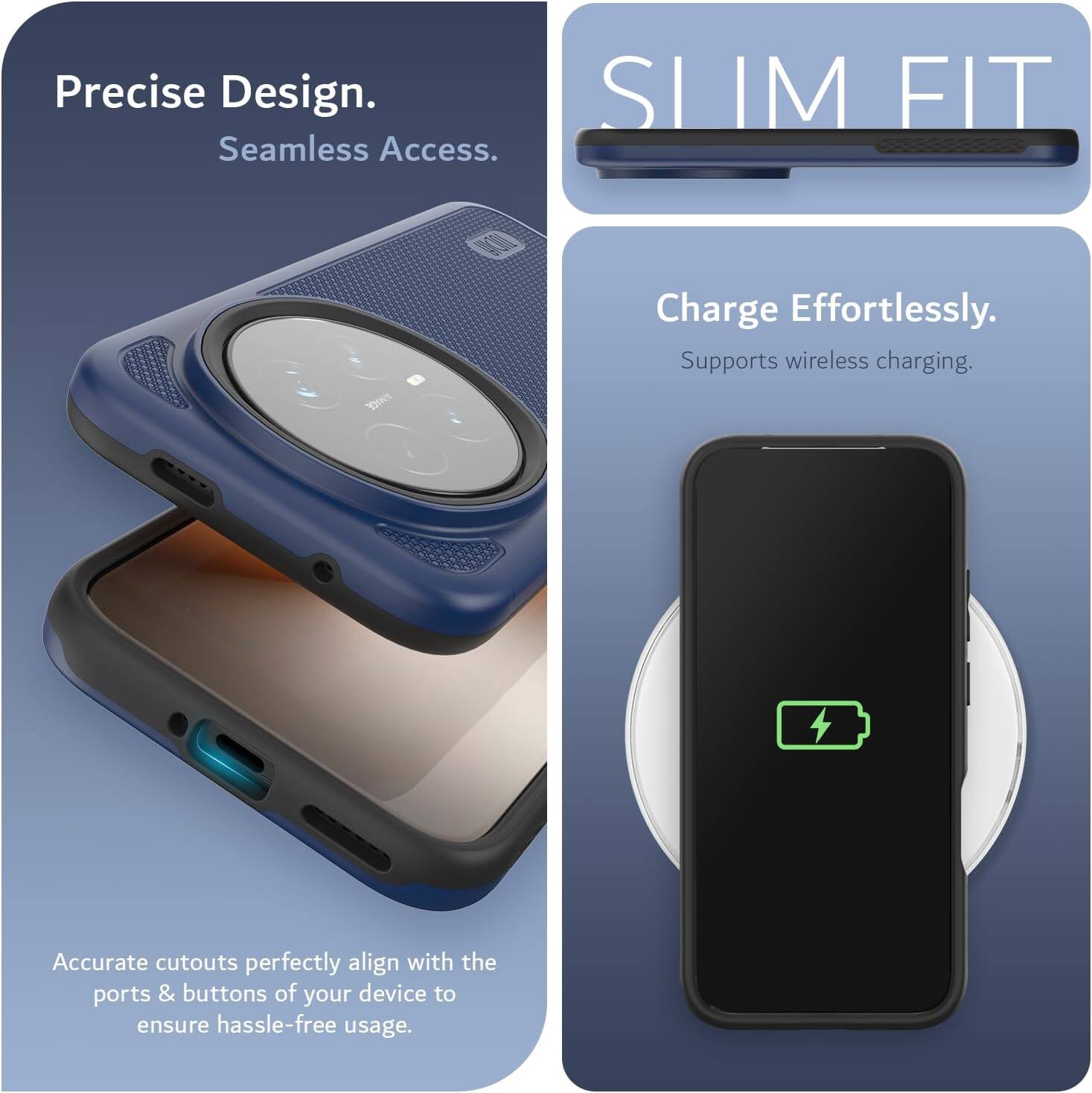 Precise Design. Seamless Access.  
SLIM FIT  
Charge Effortlessly.  
Supports wireless charging.  
Accurate cutouts perfectly align with the ports & buttons of your device to ensure hassle-free usage.