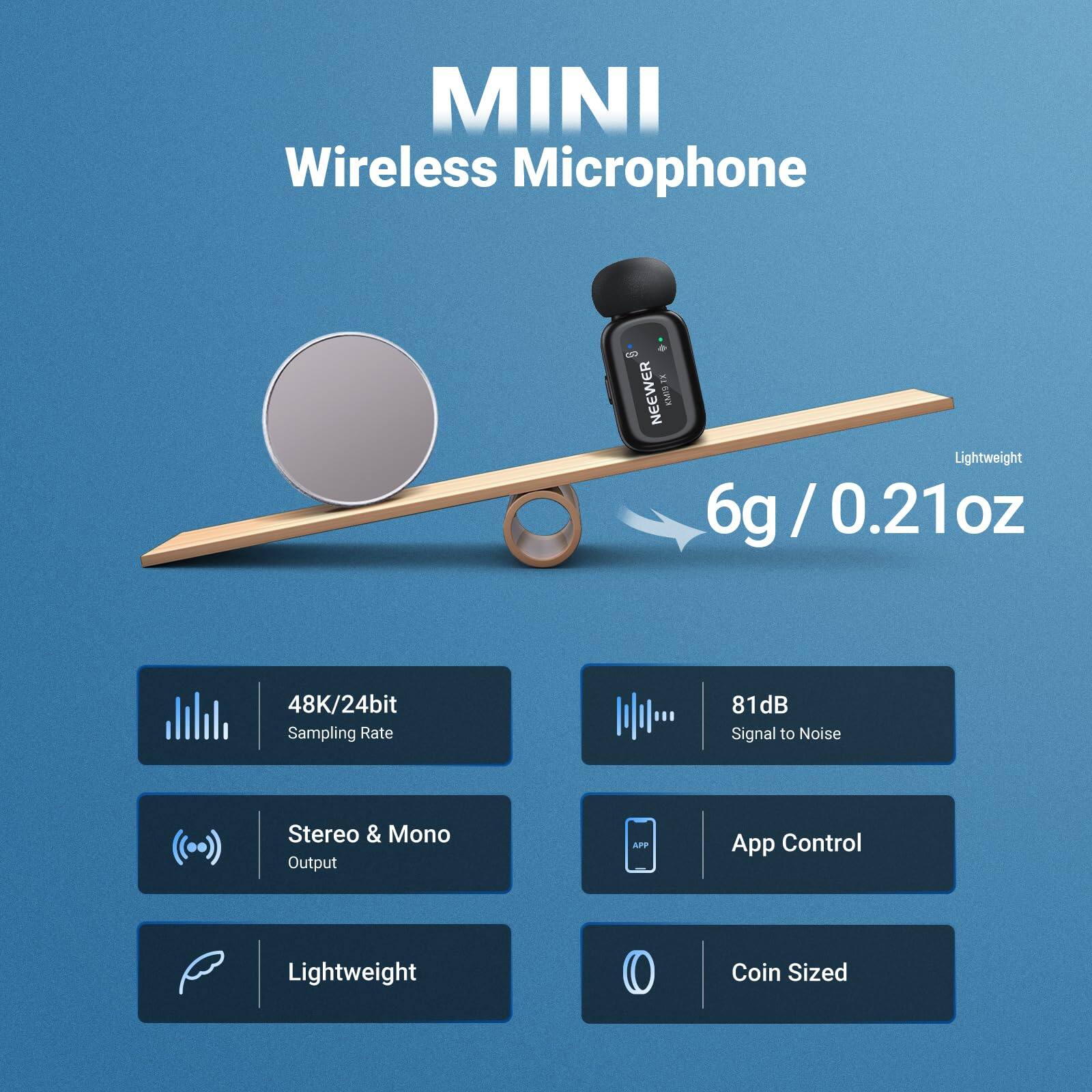 MINI Wireless Microphone

- Lightweight: 6g / 0.21oz
- 48K/24bit Sampling Rate
- 81dB Signal to Noise
- Stereo & Mono Output
- App Control
- Lightweight Coin Sized