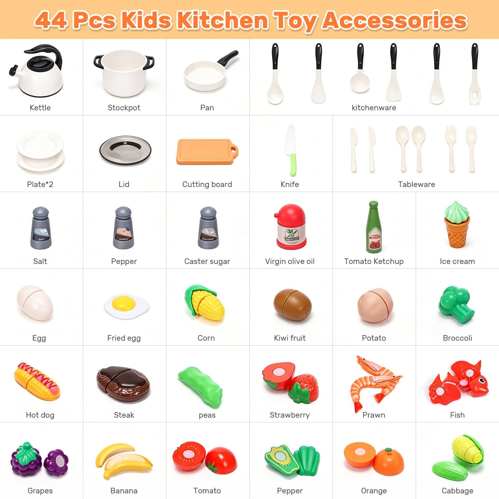 44 Pcs Kids Kitchen Toy Accessories

- Kettle
- Stockpot
- Pan
- Kitchenware
- Plate*2
- Lid
- Cutting board
- Knife
- Tableware
- Salt
- Pepper
- Caster sugar
- Virgin olive oil
- Tomato Ketchup
- Ice cream
- Egg
- Fried egg
- Corn
- Kiwi fruit
- Potato
- Broccoli
- Hot dog
- Steak
- Peas
- Strawberry
- Prawn
- Fish
- Grapes
- Banana
- Tomato
- Pepper
- Orange
- Cabbage
