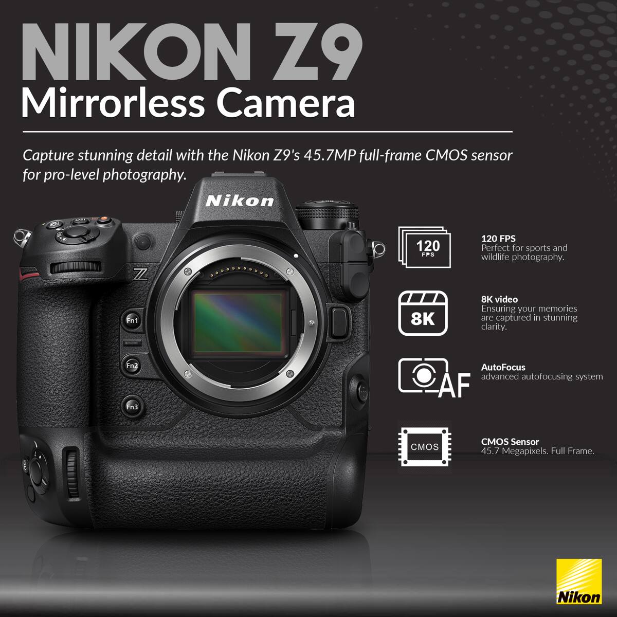 NIKON Z9 Mirrorless Camera

Capture stunning detail with the Nikon Z9's 45.7MP full-frame CMOS sensor for pro-level photography.

- 120 FPS: Perfect for sports and wildlife photography.
- 8K video: Ensuring your memories are captured in stunning clarity.
- Autofocus: Advanced autofocusing system.
- CMOS Sensor: 45.7 Megapixels. Full Frame.