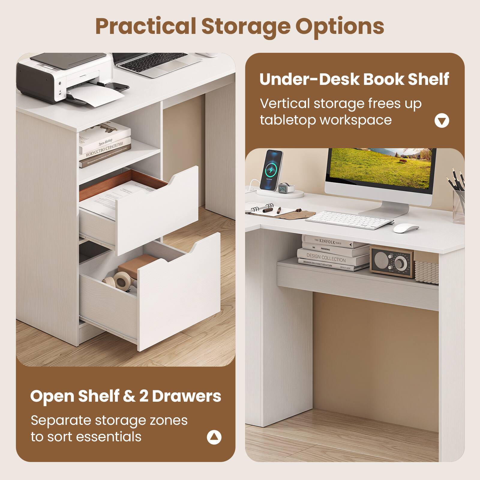 Practical Storage Options

Under-Desk Book Shelf
Vertical storage frees up tabletop workspace

Open Shelf & 2 Drawers
Separate storage zones to sort essentials