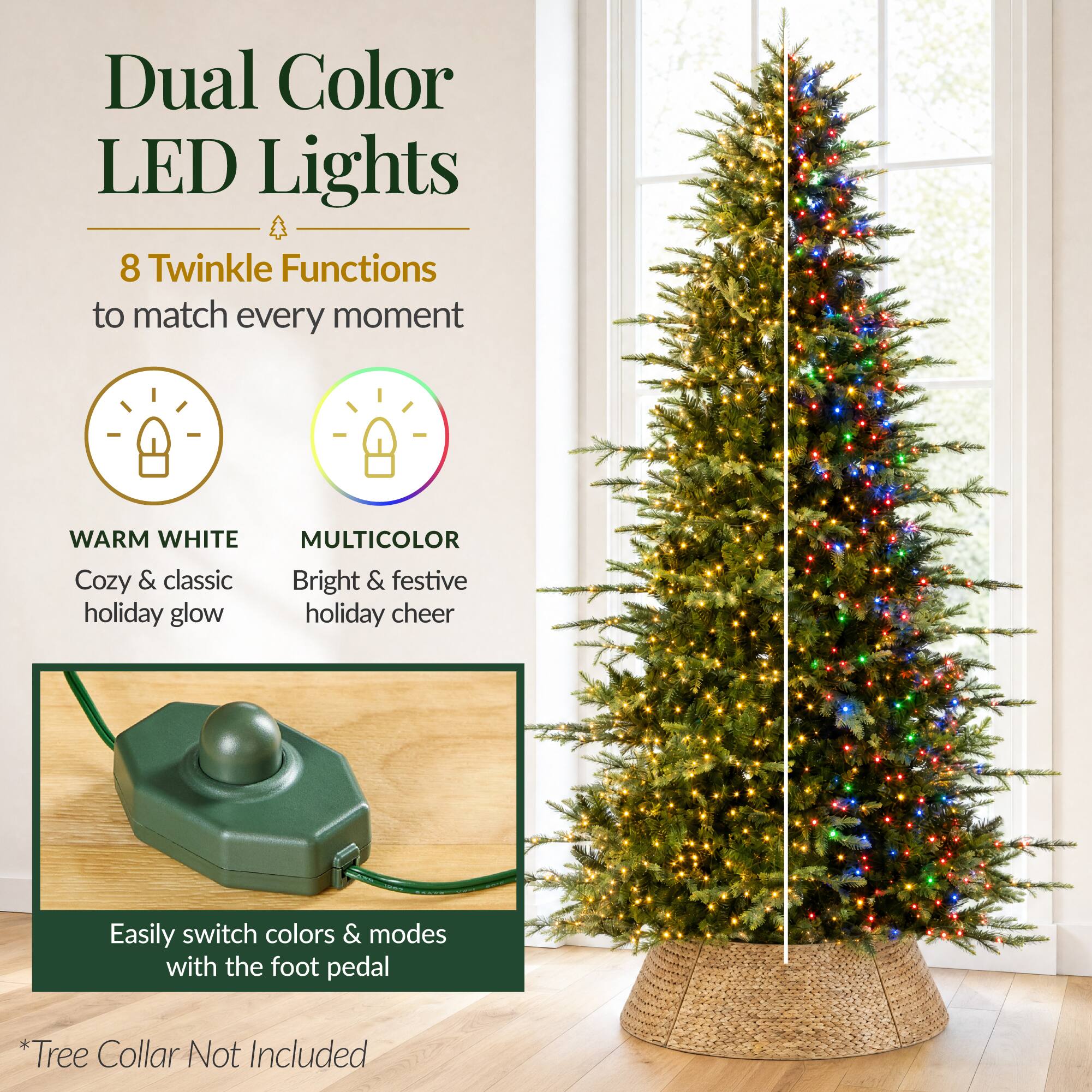 Dual Color LED Lights  
8 Twinkle Functions to match every moment  

WARM WHITE  
Cozy & classic holiday glow  

MULTICOLOR  
Bright & festive holiday cheer  

Easily switch colors & modes with the foot pedal  

*Tree Collar Not Included