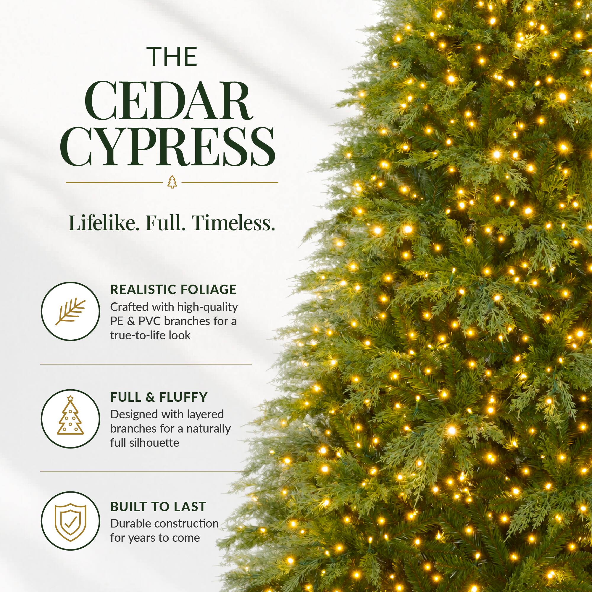 THE CEDAR CYPRESS  
Lifelike. Full. Timeless.  

REALISTIC FOLIAGE  
Crafted with high-quality PE & PVC branches for a true-to-life look  

FULL & FLUFFY  
Designed with layered branches for a naturally full silhouette  

BUILT TO LAST  
Durable construction for years to come