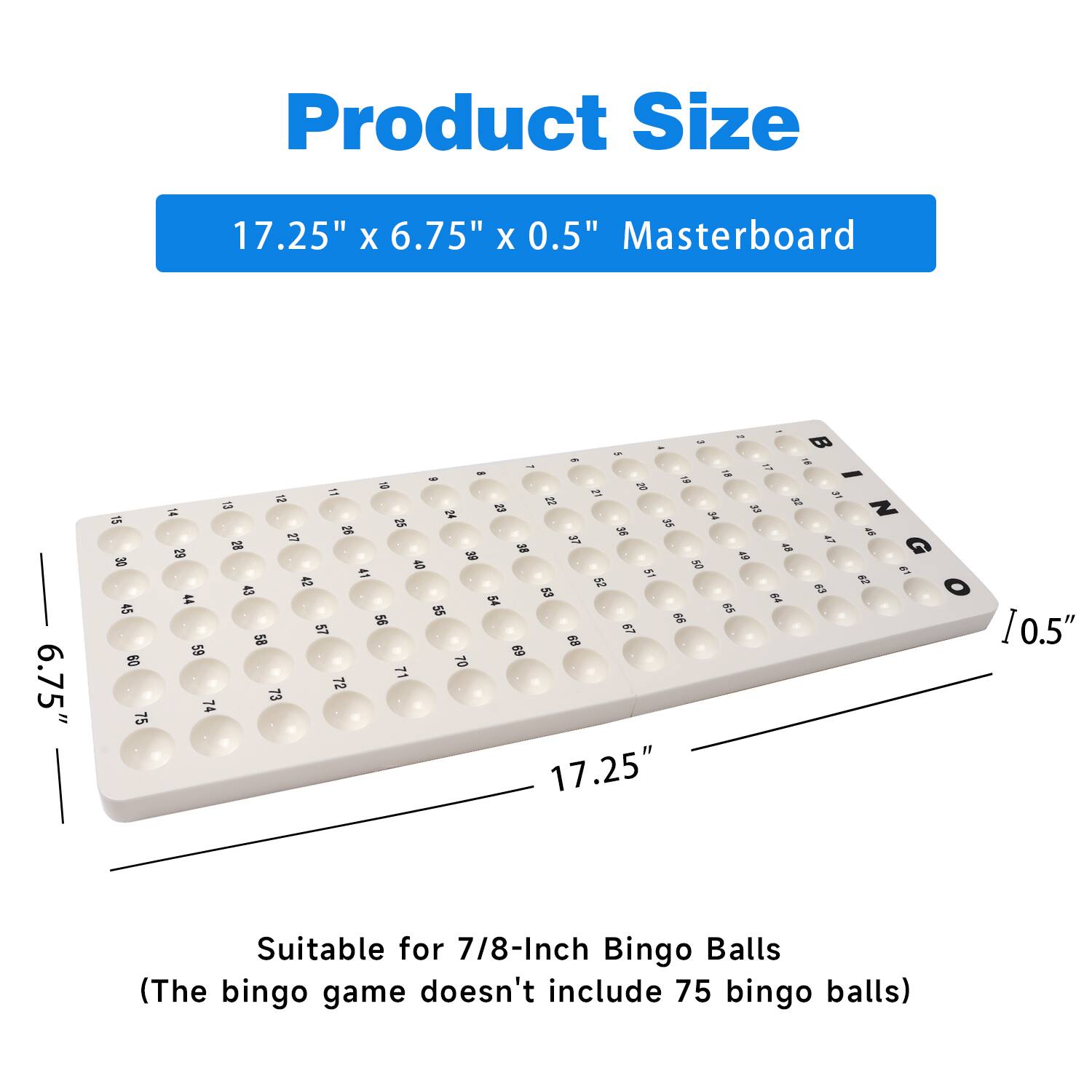Product Size 17.25" X 6.75" X 0.5" Masterboard 6.75" 17.25" Suitable for 7/8-Inch Bingo Balls (The bingo game doesn't include 75 bingo balls)