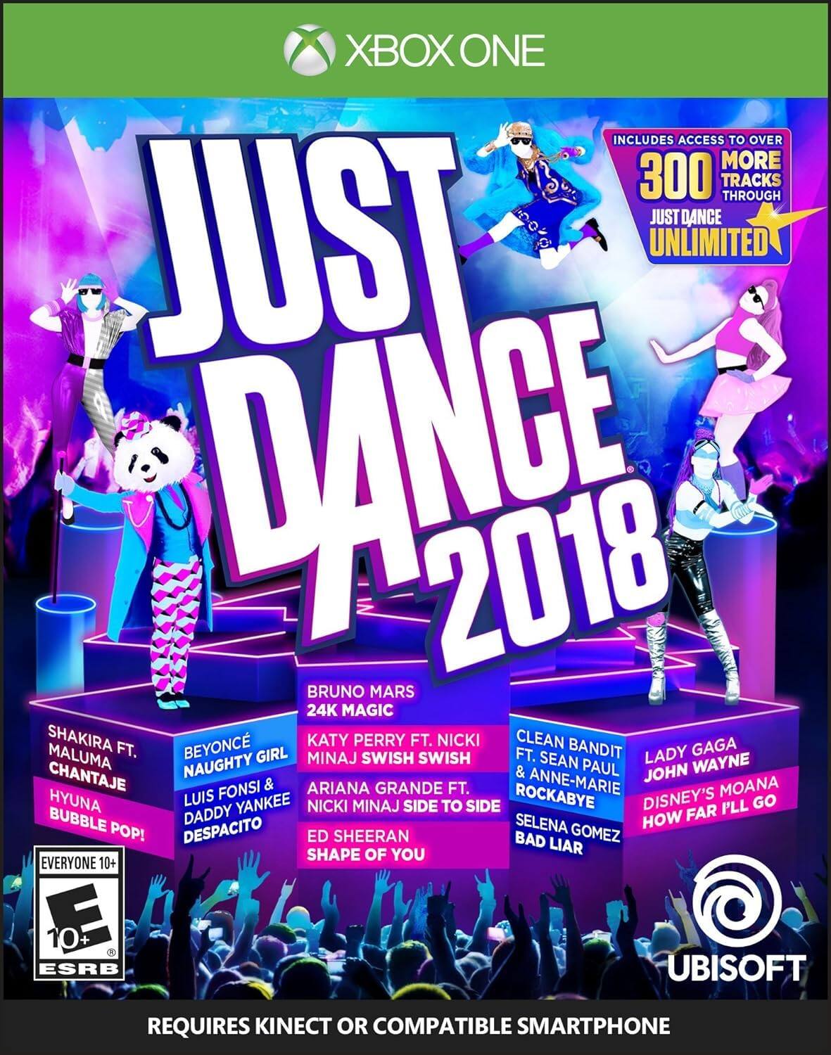 XBOX ONE  
JUST DANCE 2018  
INCLUDES ACCESS TO OVER 300 TRACKS THROUGH JUST DANCE UNLIMITED  

BRUNO MARS  
24K MAGIC  

SHAKIRA FT. MALUMA  
CHANTAJE  

BEYONCÉ  
NAUGHTY GIRL  

KATY PERRY FT. NICKI MINAJ  
SWISH SWISH  

HYUNA  
BUBBLE POP!  

LUIS FONSI & DADDY YANKEE  
DESPACITO  

ED SHEERAN  
SHAPE OF YOU  

CLEAN BANDIT FT. SEAN PAUL & ANNE-MARIE  
ROCKABYE  

SELENA GOMEZ  
BAD LIAR  

LADY GAGA  
JOHN WAYNE  

DISNEY'S MOANA  
HOW FAR I'LL GO  

EVERYONE 10+  
ESRB  

REQUIRES KINECT OR COMPATIBLE SMARTPHONE  

UBISOFT - E10+ (Everyone 10+)
