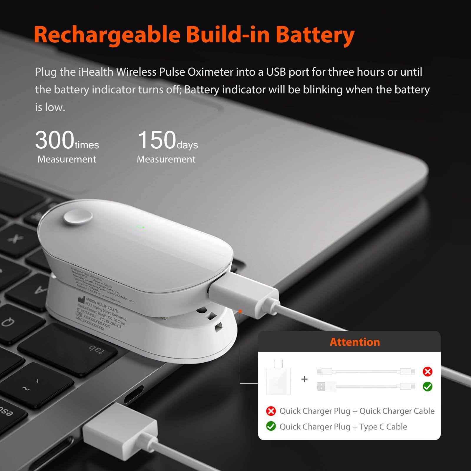 Rechargeable Build-in Battery

Plug the iHealth Wireless Pulse Oximeter into a USB port for three hours or until the battery indicator turns off; Battery indicator will be blinking when the battery is low.

300 times Measurement

150 days Measurement

Attention

Quick Charger Plug + Quick Charger Cable ❌

Quick Charger Plug + Type C Cable ✅