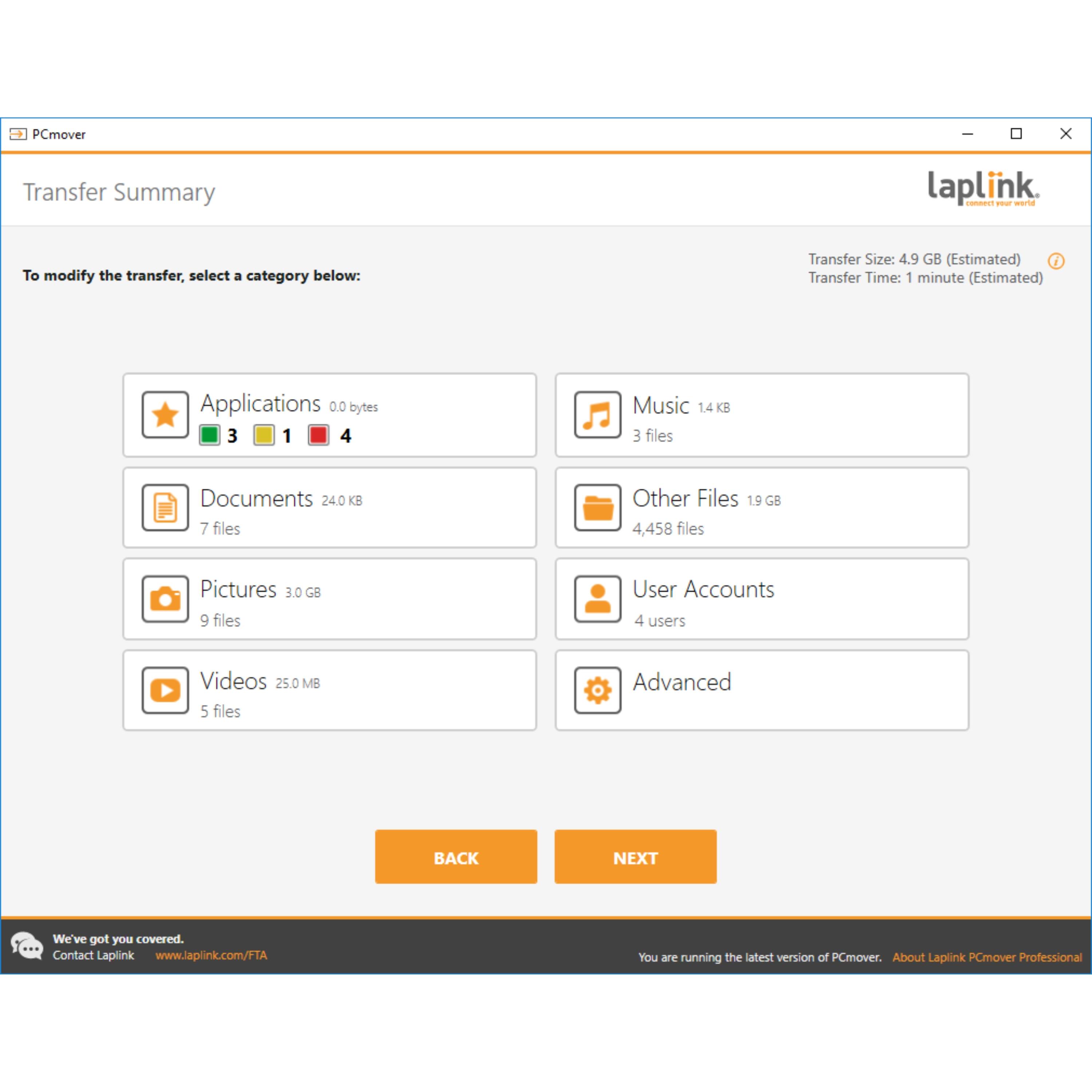 Transfer Summary:

* Transfer Size: 4.9 GB (Estimated)
* Transfer Time: 1 minute (Estimated)
* Applications: 0.0 bytes (3 files)
* Documents: 240 MB (7 files)
* Music: 14 KB (3 files)
* Other Files: 19 GB (4,458 files)
* Pictures: 3.0 GB (9 files)
* User Accounts: 4 users
* Videos: 25.0 MB (5 files)
* Advanced: 0.0 bytes (0 files)

We've got you covered. Contact Laplink at [www.laplink.com/TTA](http://www.laplink.com/TTA).

About Laplink PCmover Professional:

PCmover Professional is a powerful and easy-to-use software that helps you transfer files, settings, and programs from one computer to another. It simplifies the process of moving to a new PC or reinstalling Windows, ensuring that your important data and settings are preserved and ready to use on the new system. With PCmover Professional, you can transfer applications, documents, music, pictures, user accounts, and videos, as well as other files and settings, without having to manually reinstall or reconfigure them.