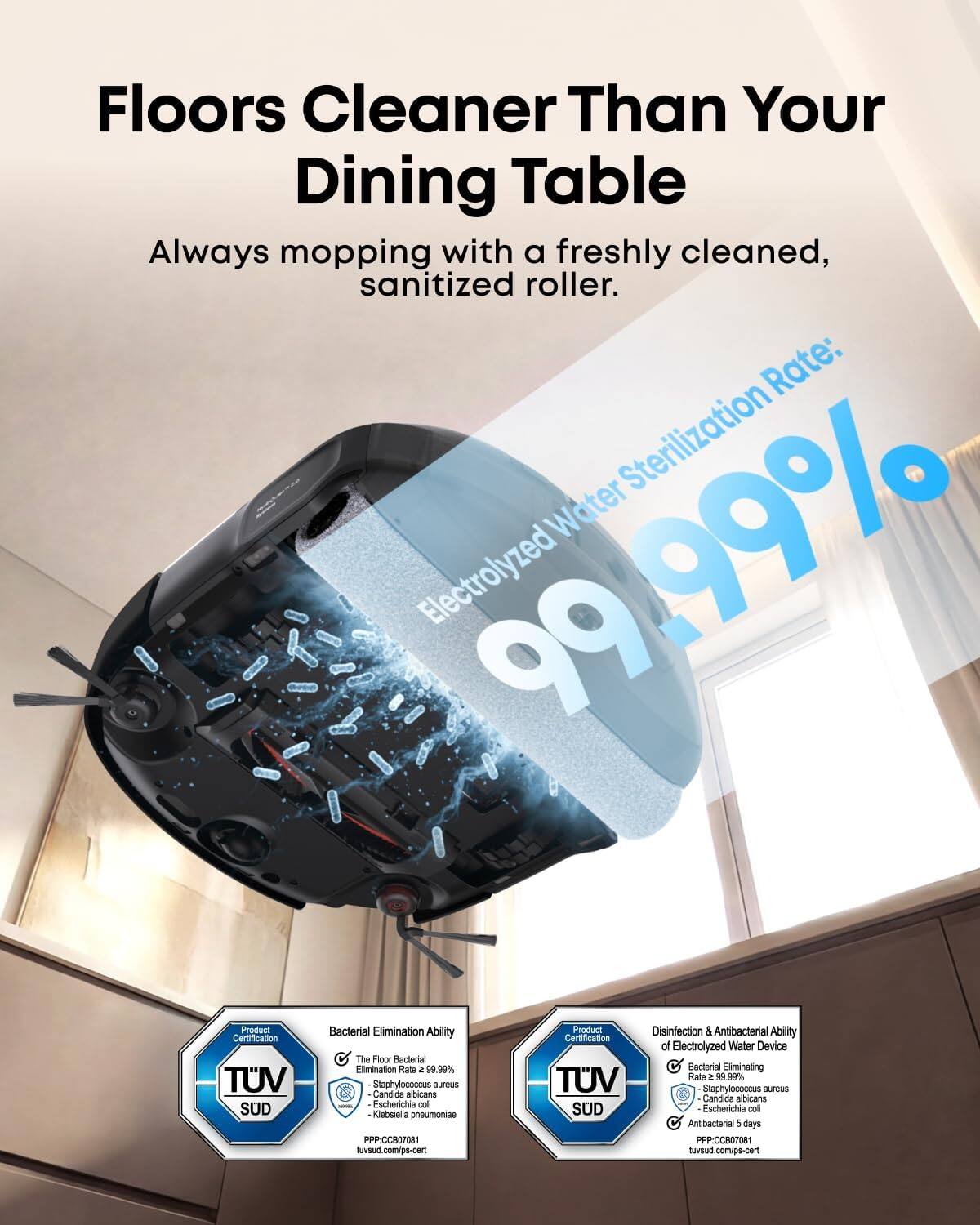 Floors Cleaner Than Your Dining Table

Always mopping with a freshly cleaned, sanitized roller.

Electrolyzed Water Sterilization Rate: 99.99%

Product Certification TUV SUD

Bacterial Elimination Ability
The Floor Bacterial Elimination Rate ≥ 99.99%
- Staphylococcus aureus
- Candida albicans
- Escherichia coli
- Klebsiella pneumoniae
PPP-CCOT1
tuv.sud.com/po-cert

Disinfection & Antibacterial Ability of Electrolyzed Water Device
Bacterial Eliminating Rate ≥ 99.99%
- Staphylococcus aureus
- Candida albicans
- Escherichia coli
Antibacterial 5 days
PPP-CCB07081
tuv.sud.com/ps-cert