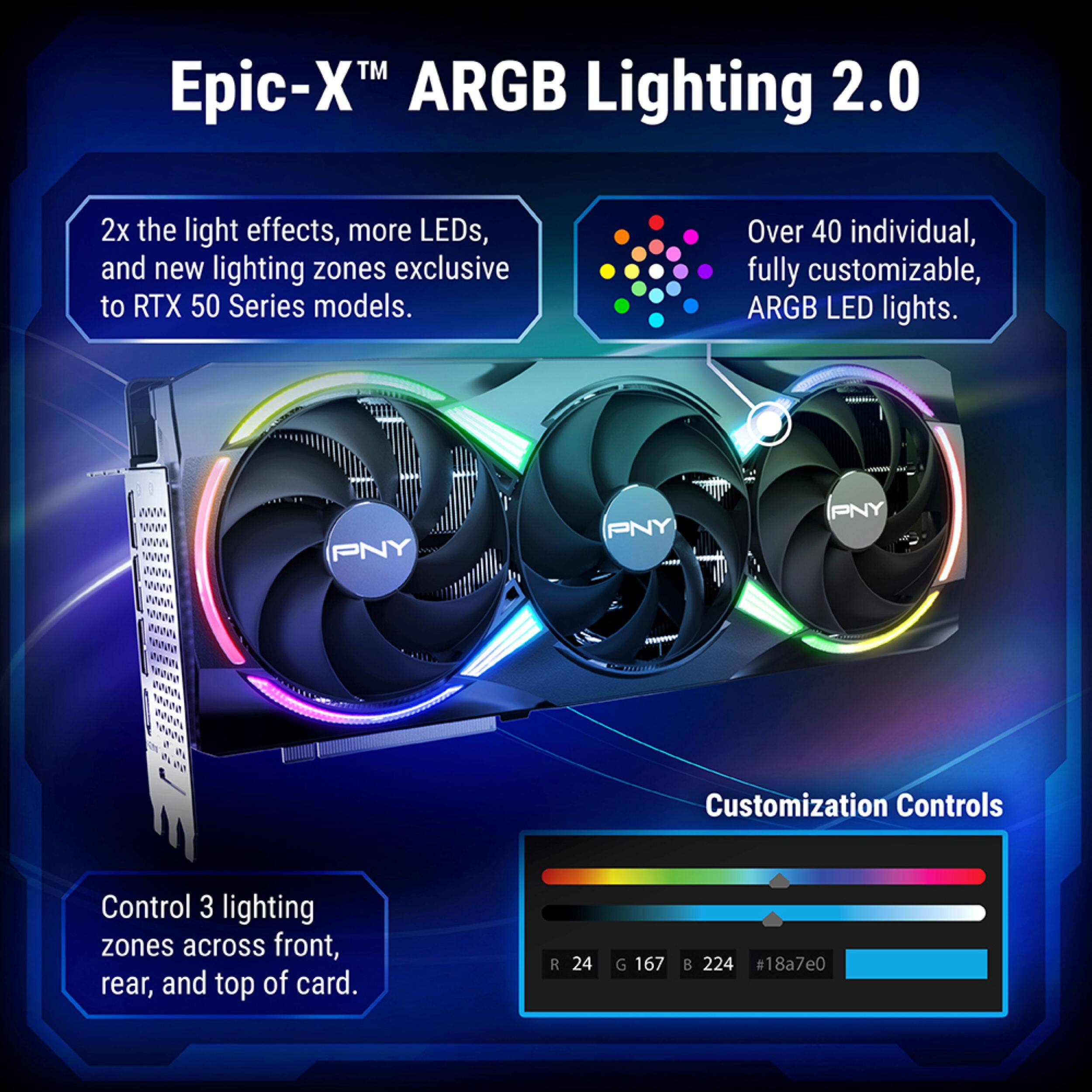 Epic-X™ ARGB Lighting 2.0

2x the light effects, more LEDs, and new lighting zones exclusive to RTX 50 Series models.

Over 40 individual, fully customizable, ARGB LED lights.

PNY

Customization Controls

Control 3 lighting zones across front, rear, and top of card.

R 24
G 167
B 224
#18a7e0