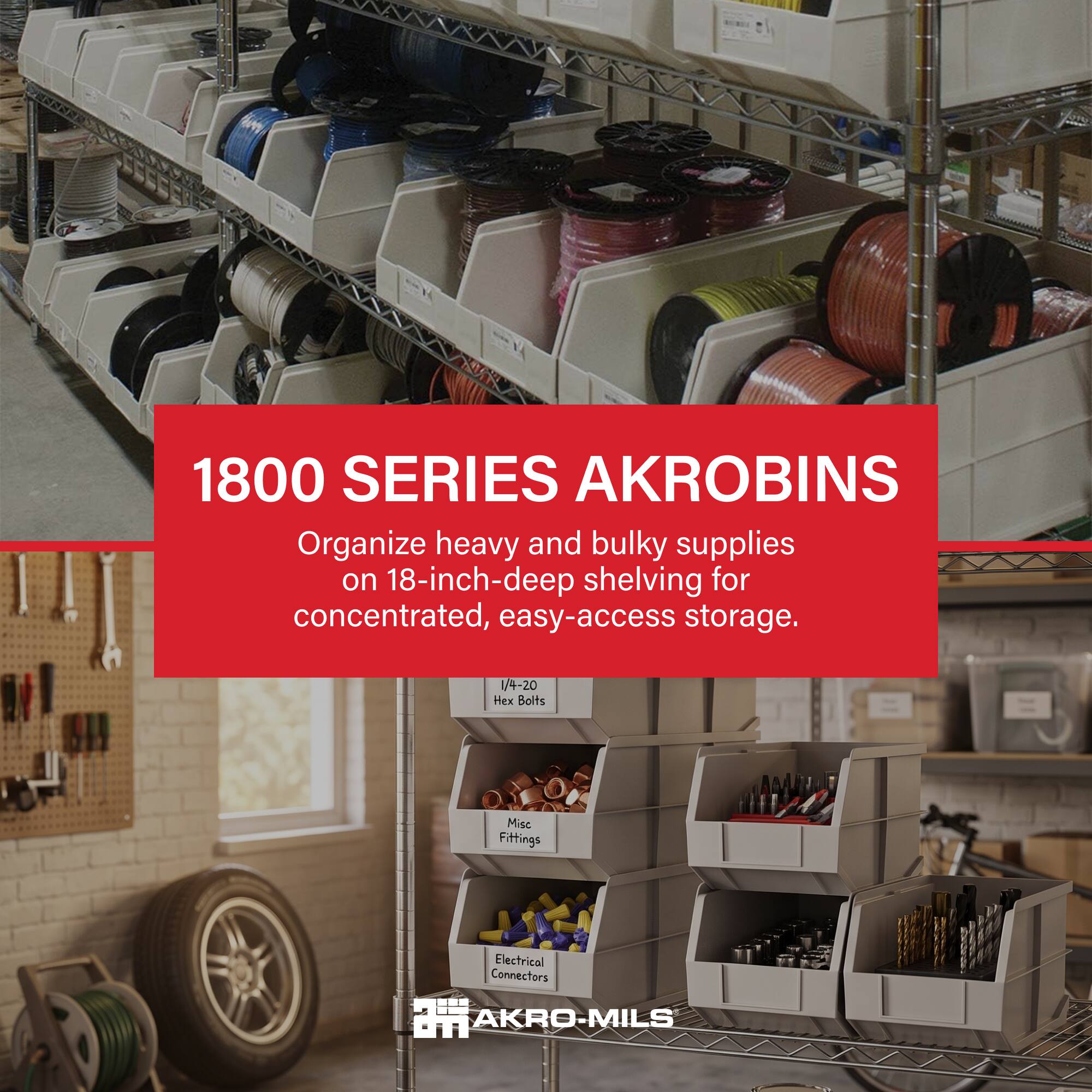1800 SERIES AKROBINS  
Organize heavy and bulky supplies on 18-inch-deep shelving for concentrated, easy-access storage.  

/4-20 Hex Bolts  
Misc Fittings  
Electrical Connectors  

AKRO-MILS