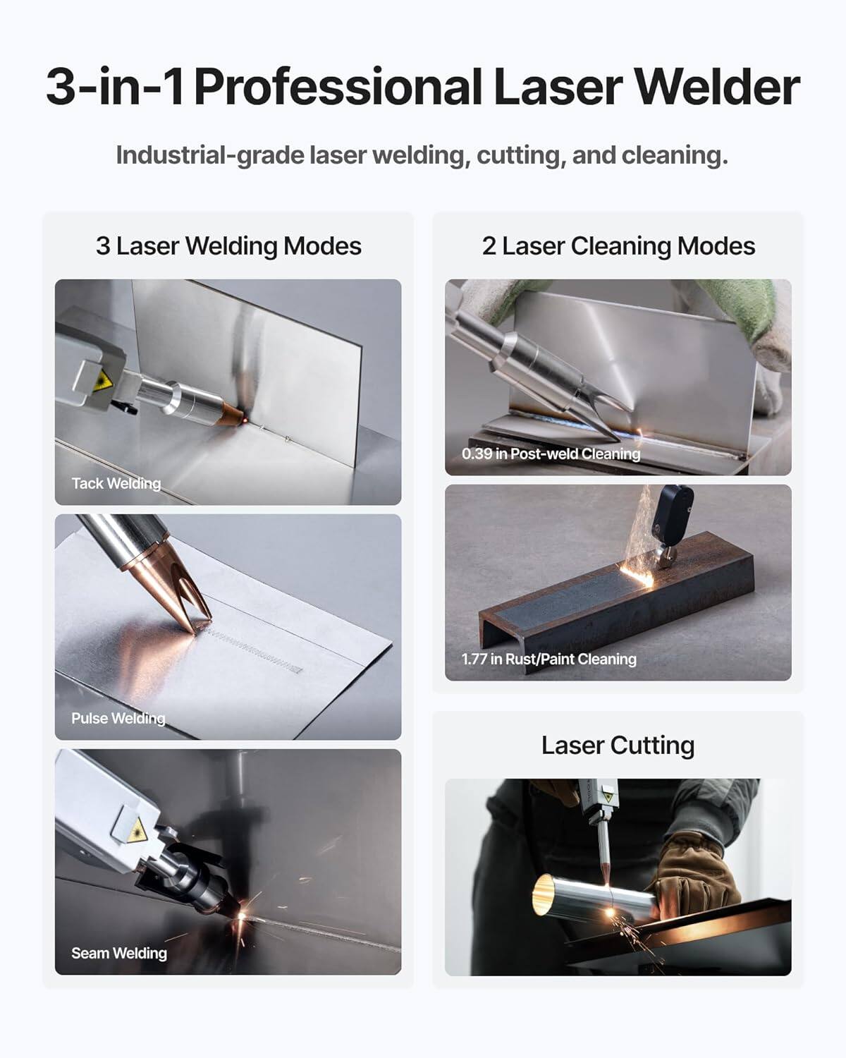 3-in-1 Professional Laser Welder  
Industrial-grade laser welding, cutting, and cleaning.

3 Laser Welding Modes  
- Tack Welding  
- Pulse Welding  
- Seam Welding  

2 Laser Cleaning Modes  
- 0.39 in Post-weld Cleaning  
- 1.77 in Rust/Paint Cleaning  

Laser Cutting
