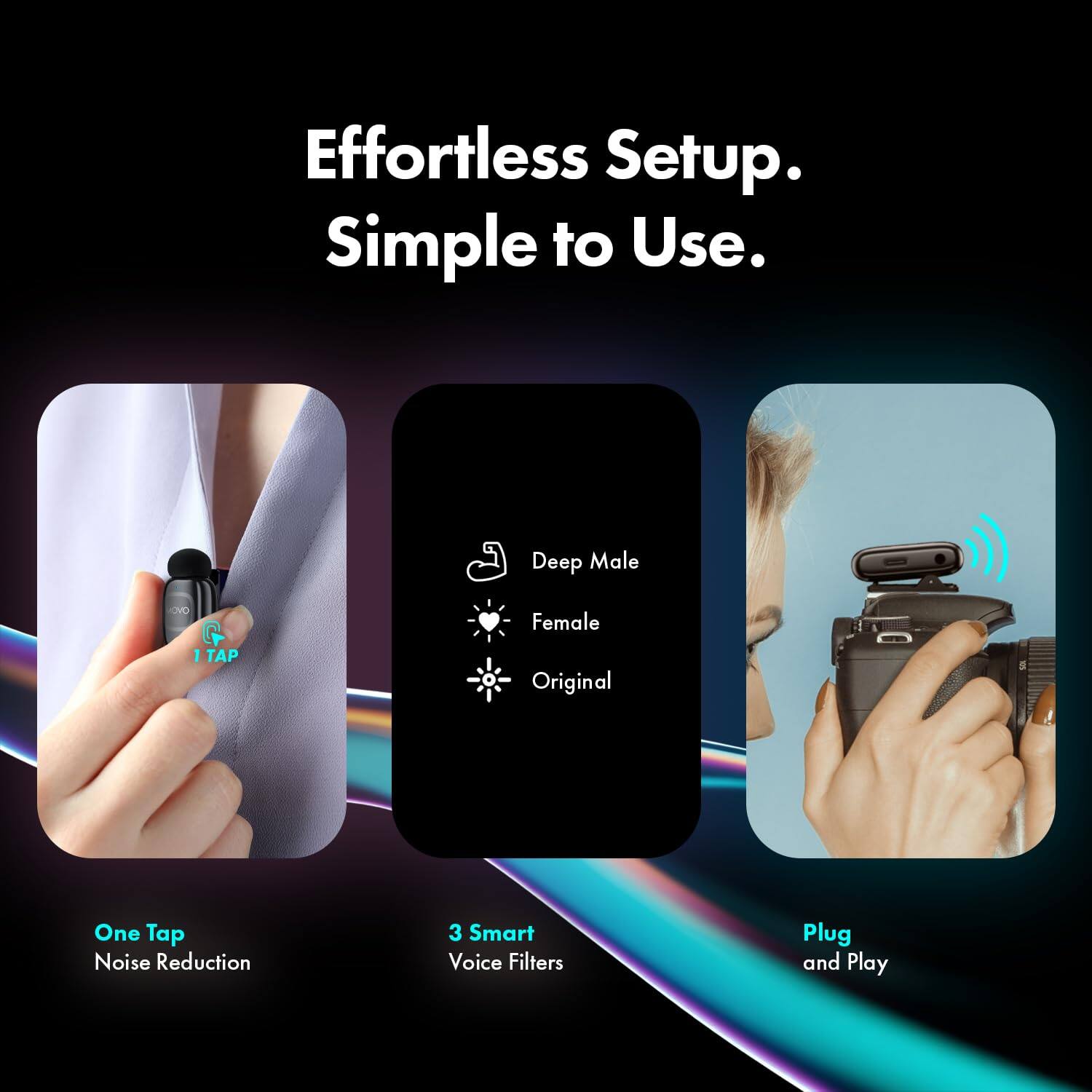 Effortless Setup. Simple to Use.

- One Tap Noise Reduction
- 3 Smart Voice Filters
- Plug and Play

- Deep Male
- Female
- Original