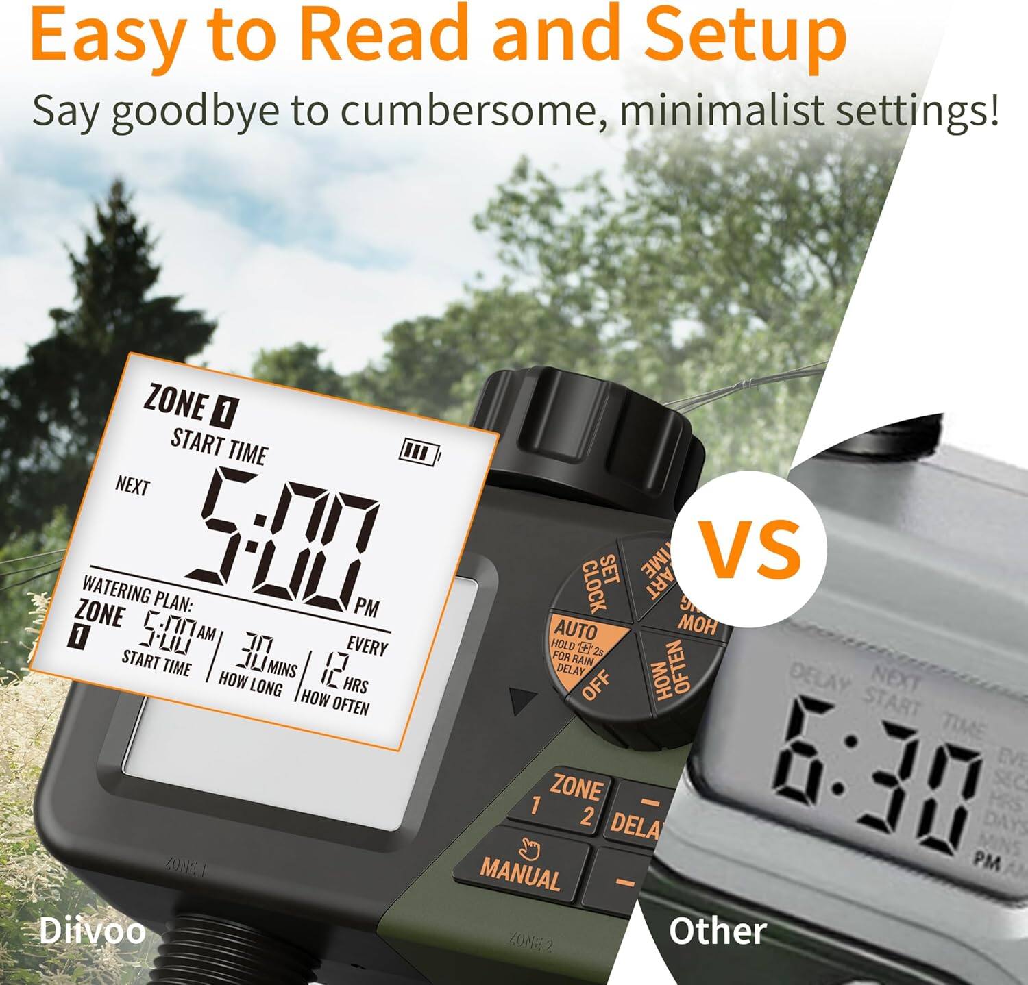 Easy to Read and Setup  
Say goodbye to cumbersome, minimalist settings!

ZONE 0  
START TIME  
5:00 PM  
NEXT  
6:30 PM  

WATERING PLAN:  
ZONE 0  
START TIME 5:00 AM  
HOW LONG 30 MIN  
HOW OFTEN EVERY 12 HRS  

Other  
ZONE 1  
DELAY 6:30 PM  

Divoo