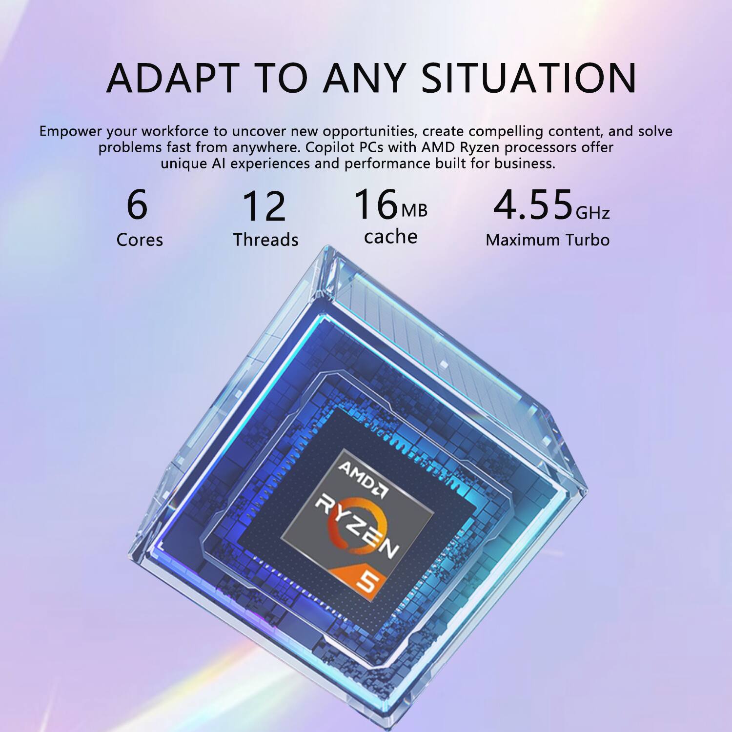 ADAPT TO ANY SITUATION

Empower your workforce to uncover new opportunities, create compelling content, and solve problems fast from anywhere. Copilot PCs with AMD Ryzen processors offer unique AI experiences and performance built for business.

6 Cores  
12 Threads  
16 MB cache  
4.55 GHz Maximum Turbo