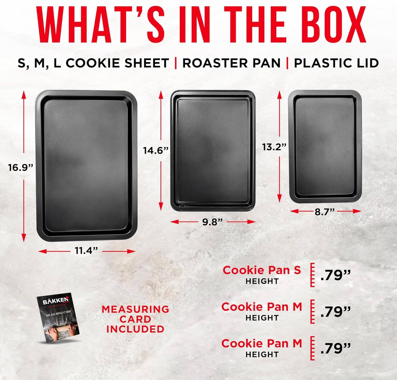 WHAT'S IN THE BOX
S, M, L COOKIE SHEET | ROASTER PAN | PLASTIC LID
16.9" 11.4" 14.6" 9.8" 13.2" 8.7"
BAKKEN MEASURING CARD INCLUDED
Cookie Pan S HEIGHT .79"
Cookie Pan M HEIGHT .79"
Cookie Pan M HEIGHT .79"