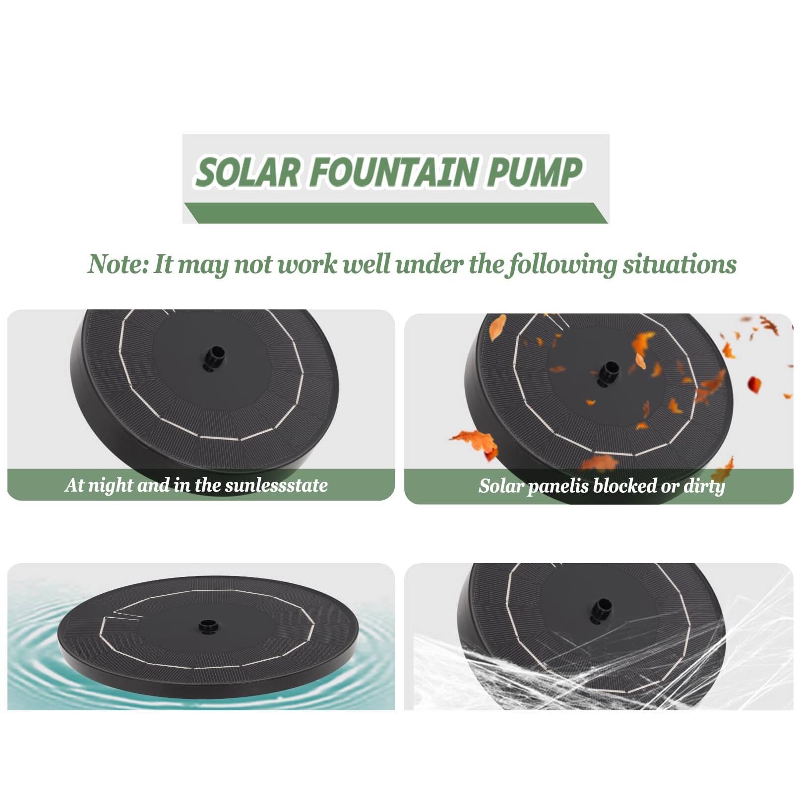 SOLAR FOUNTAIN PUMP

Note: It may not work well under the following situations

- At night and in the sunless state
- Solar panel is blocked or dirty