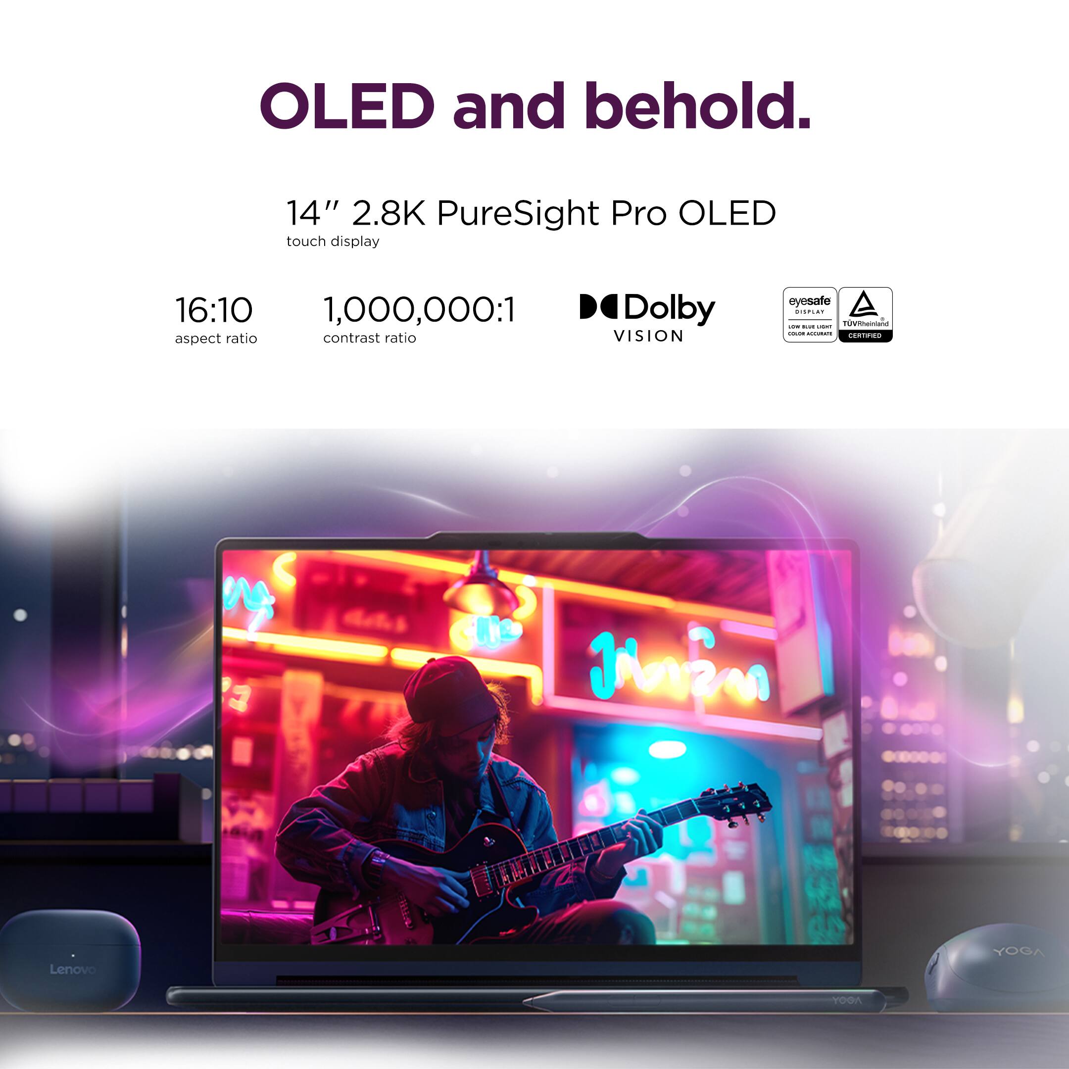 OLED and behold.

14" 2.8K PureSight Pro OLED touch display

16:10 aspect ratio

1,000,000:1 contrast ratio

Dolby VISION

eyesafe

Lenovo YOGA