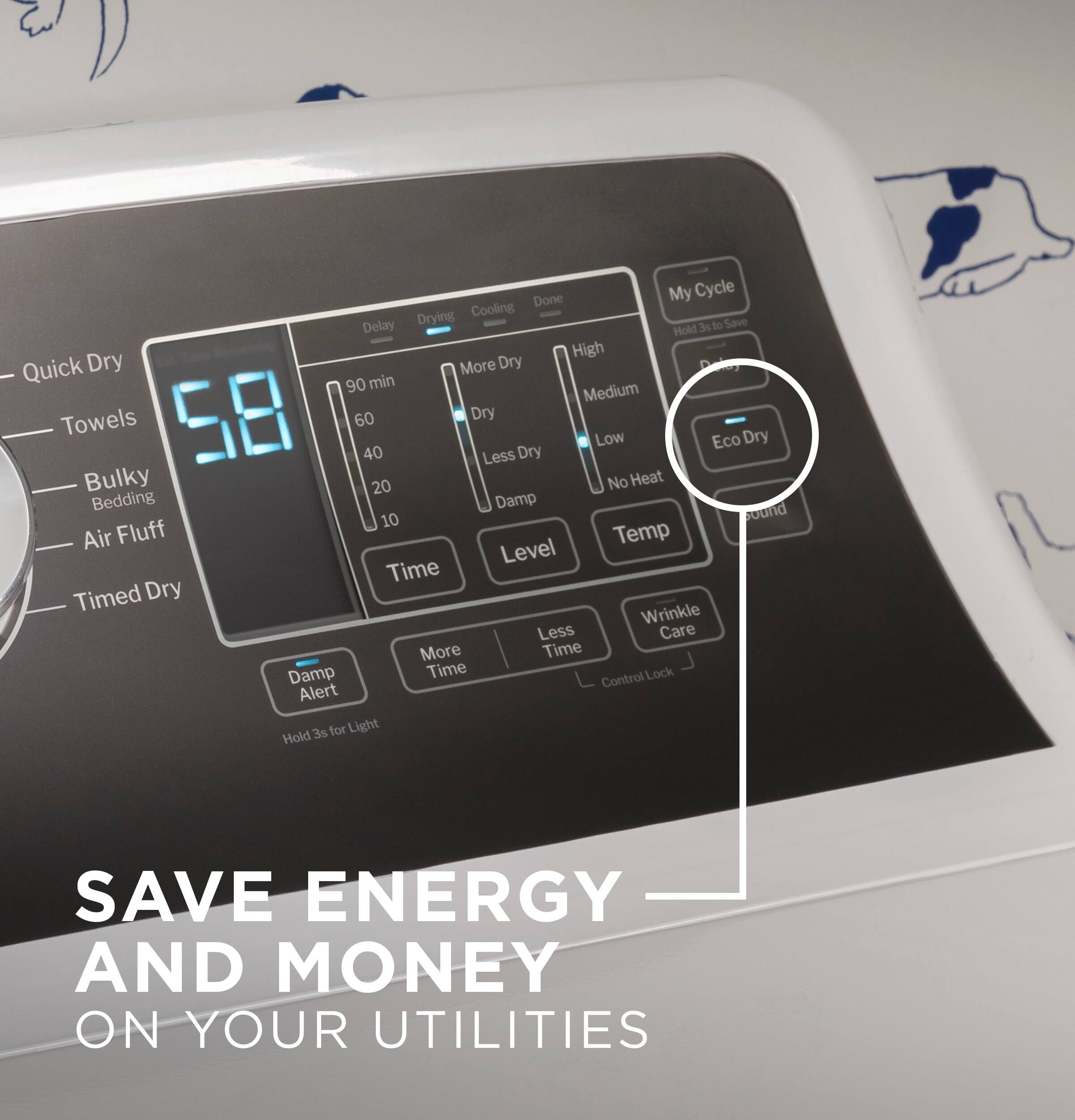 Save Energy and Money on Your Utilities

Done My Cycle
Drying
Cooling Delay 3s
to Save
Hold High
Quick Dry
More Dry
90 min
Medium
Towels 58
60
Dry
Low Eco Dry 40
Less Dry
Bulky
20
No Heat
Bedding
Damp
Round 10
Air Fluff
Temp Level
Time
Timed Dry
Wrinkle Less
Care
More Time
Damp Time Control
Lock Alert
3s for Light Hold
IL