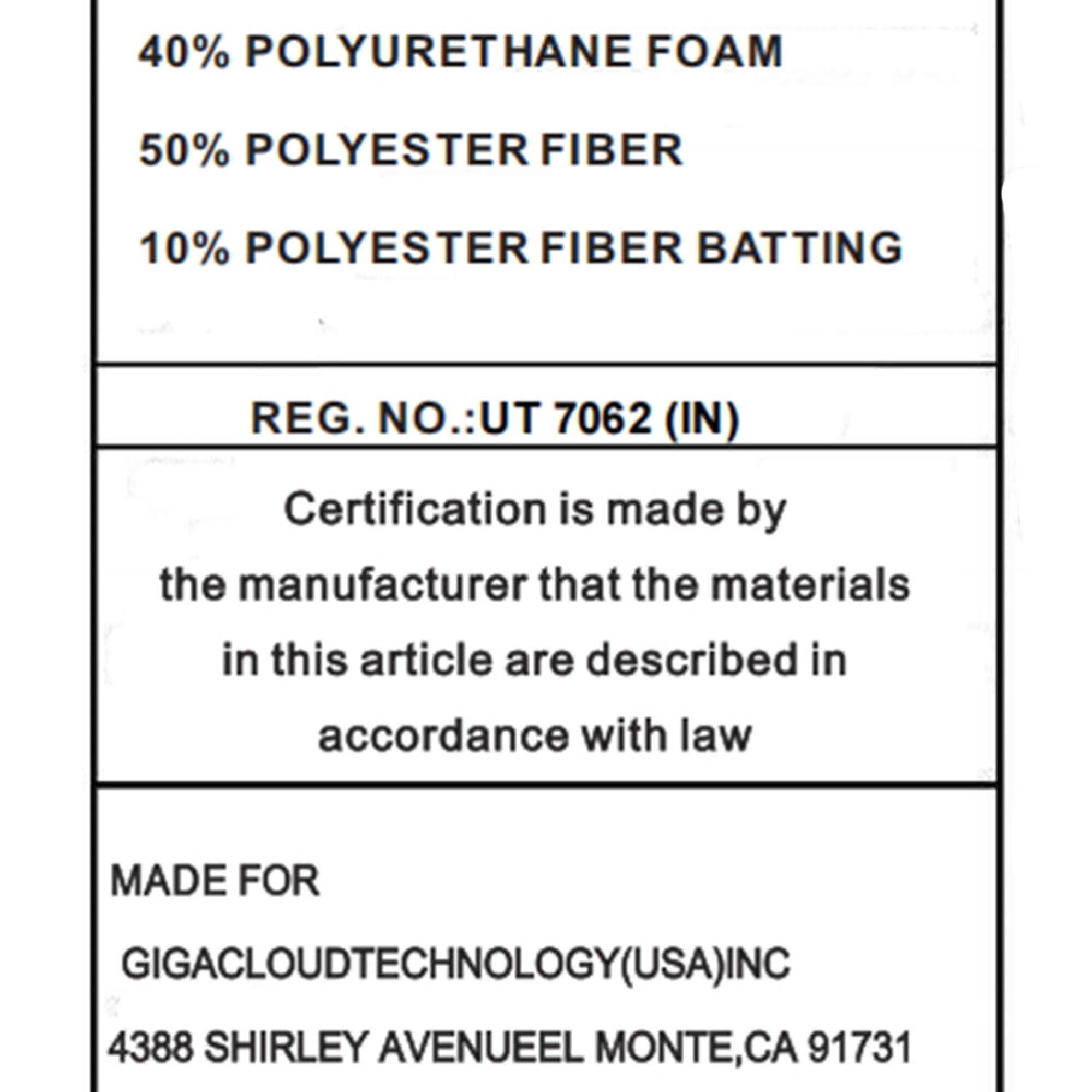 40% POLYURETHANE FOAM  
50% POLYESTER FIBER  
10% POLYESTER FIBER BATTING  

REG. NO.: UT 7062 (IN)  

Certification is made by the manufacturer that the materials in this article are described in accordance with law  

MADE FOR  
GIGACLOUDTECHNOLOGY(USA) INC  
4388 SHIRLEY AVENUE EL MONTE, CA 91731