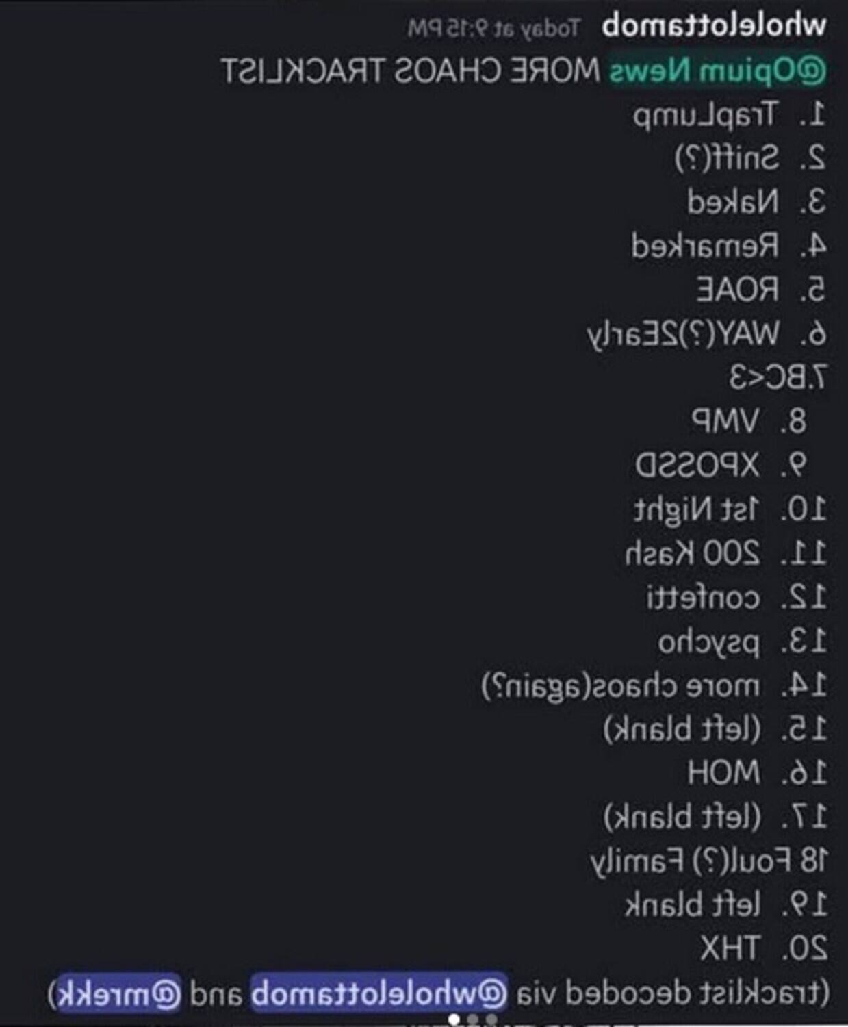 Sure, here is the corrected and grouped text:

---

**PM 9:15 at Today wholelottamob TRACKLIST CHAOS MORE News @Opium TrapLump**

1. Sniff(?)
2. Naked
3. Remarked
4. ROAE
5. WAY(?)
6. 2Early
7. BC<3 VMP
8. XPOSSD
9. Night 1st
10. Kash 200
11. confetti
12. psycho
13. chaos(again?)
14. blank) (left
15. HOM
16. blank) (left
17. Family Foul(?)
18. blank left
19. THX
20. @mrekk) and @wholelottamob via decoded (tracklist

---

**Tracklist:**

1. TisT
2. 2in2(?)
3. Ink
4. Yemsk
5. ROAE
6. WAYS(?)
7. TBC
8. VMP
9. XQO2
10. Taf Nid
11. SOO Kral
