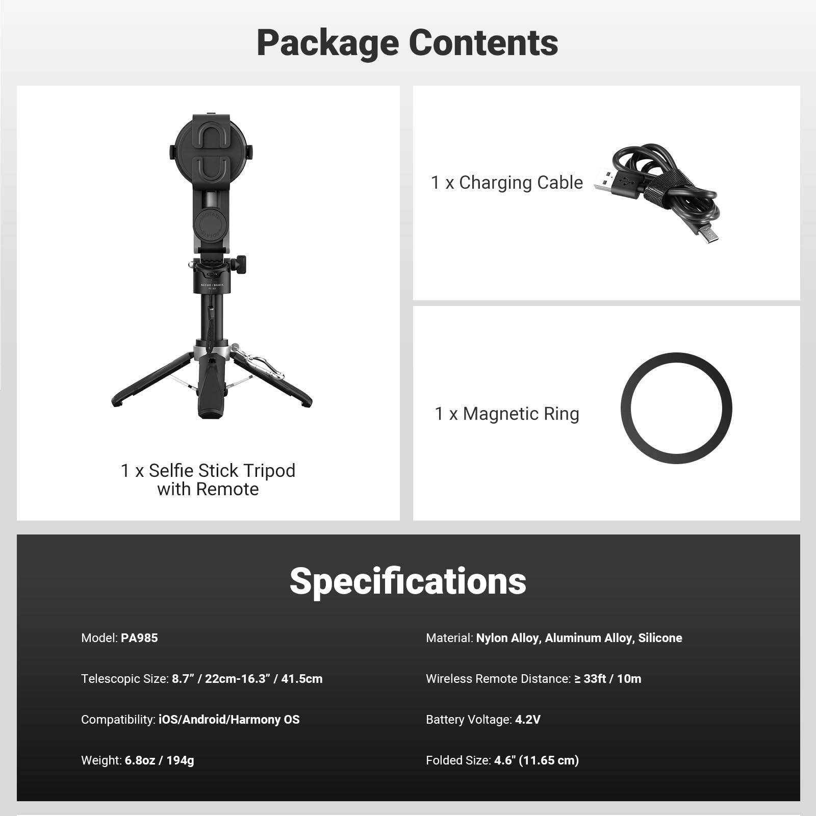 Package Contents  
1 x Charging Cable  
1 x Magnetic Ring  
1 x Selfie Stick Tripod with Remote  

Specifications  
Model: PA985  
Material: Nylon Alloy, Aluminum Alloy, Silicone  
Telescopic Size: 8.7" / 22cm-16.3" / 41.5cm  
Compatibility: iOS/Android/Harmony OS  
Weight: 6.8oz / 194g  
Folded Size: 4.6" (11.65 cm)  
Wireless Remote Distance: ≈ 33ft / 10m  
Battery Voltage: 4.2V