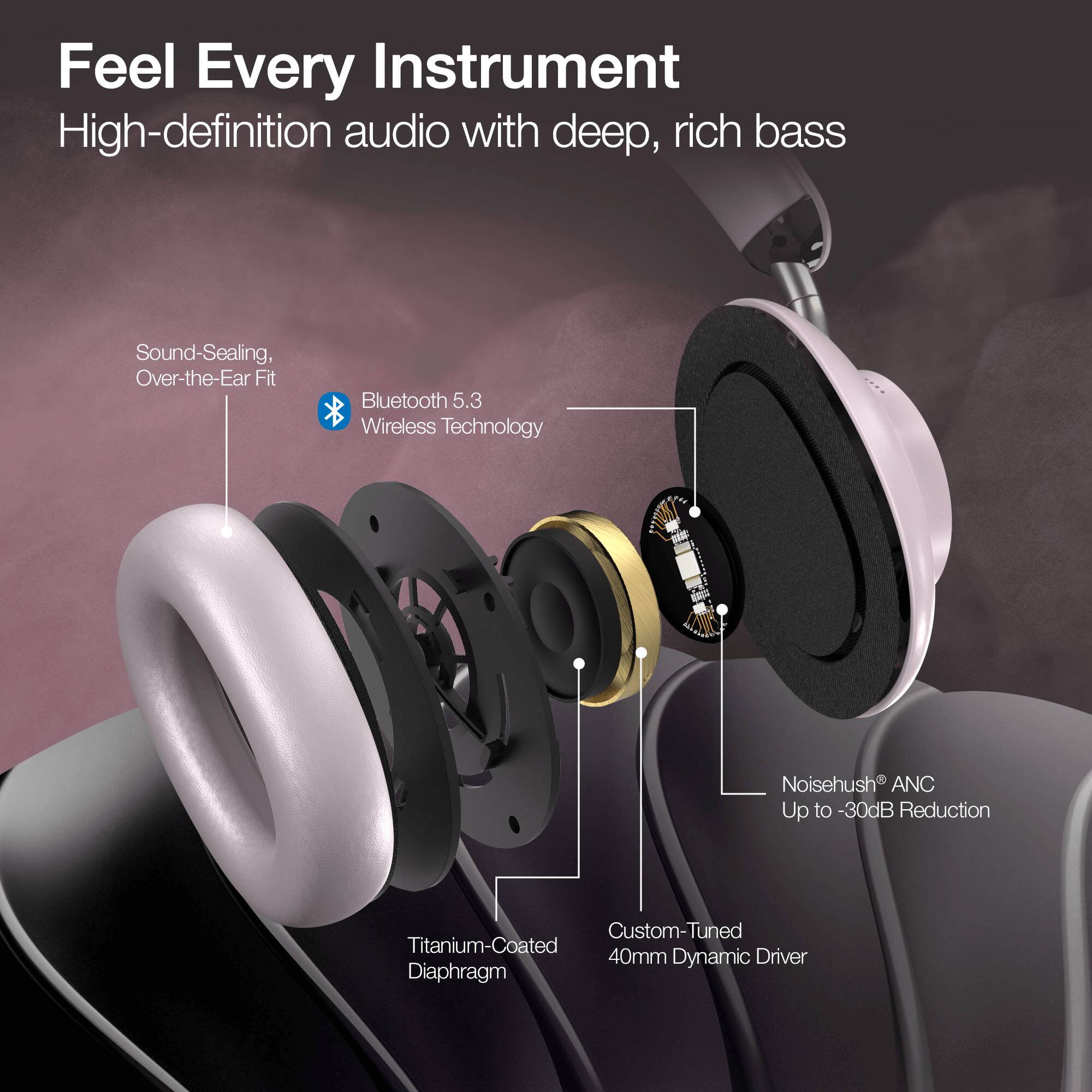 Feel Every Instrument  
High-definition audio with deep, rich bass  

- Sound-Sealing, Over-the-Ear Fit  
- Bluetooth 5.3 Wireless Technology  
- Noisehush ANC Up to -30dB Reduction  
- Custom-Tuned 40mm Dynamic Driver  
- Titanium-Coated Diaphragm