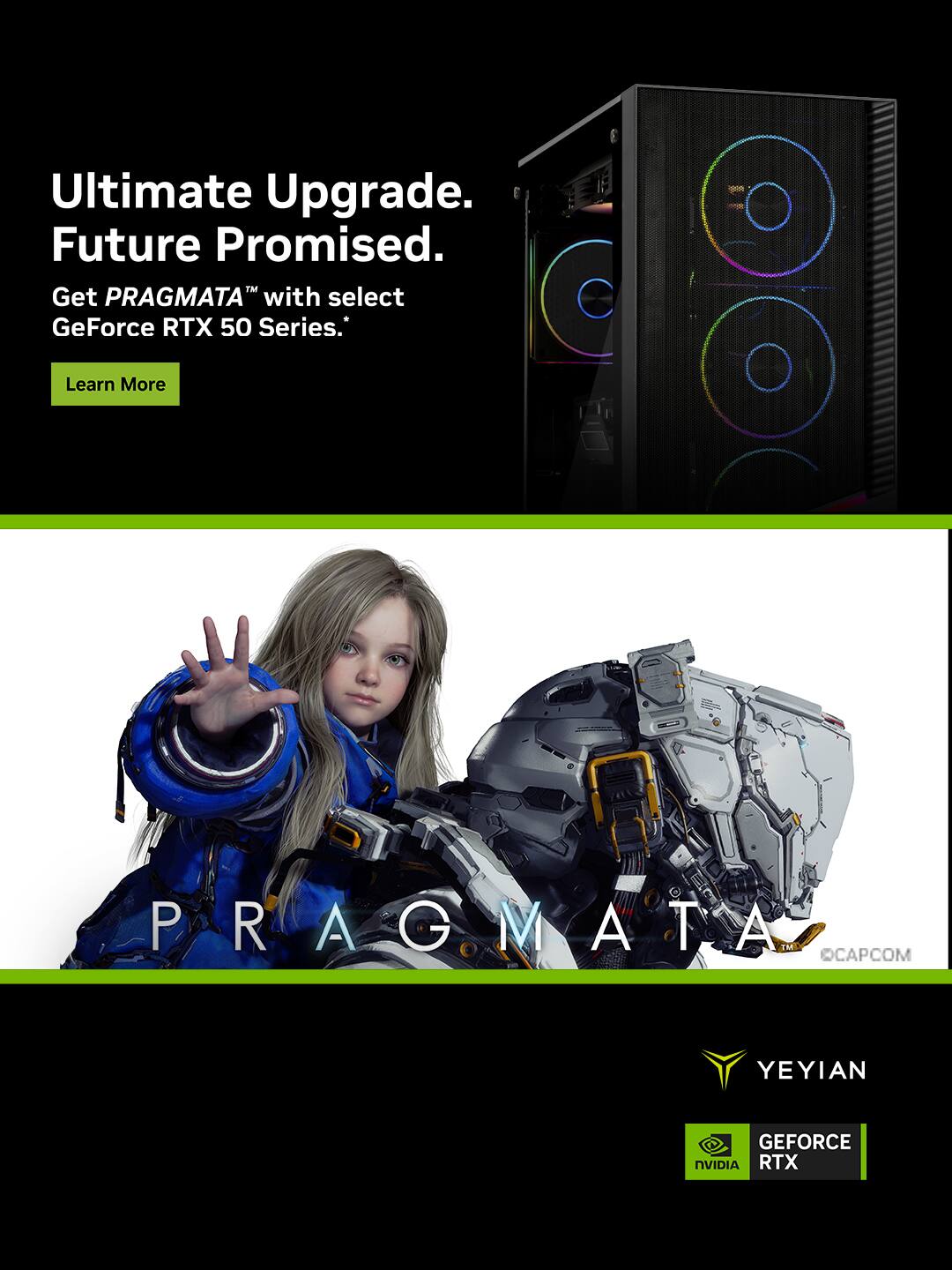 Ultimate Upgrade.  
Future Promised.  
Get PRAGMATA™ with select GeForce RTX 50 Series.  
Learn More  

PRAGMATA™  
CAPCOM  

YEYIAN  
GEFORCE RTX  
NVIDIA