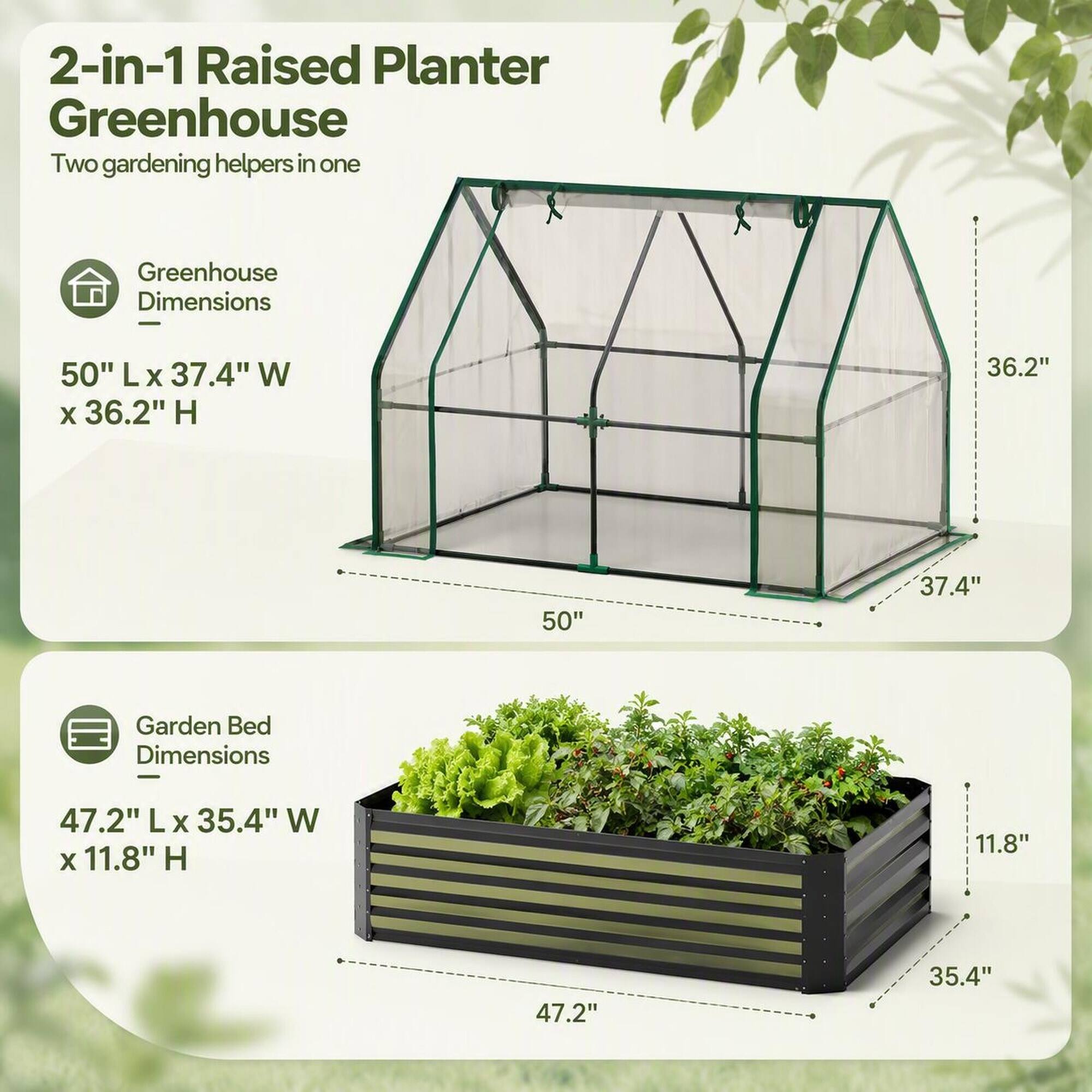 2-in-1 Raised Planter Greenhouse  
Two gardening helpers in one

Greenhouse Dimensions  
50" L x 37.4" W x 36.2" H

Garden Bed Dimensions  
47.2" L x 35.4" W x 11.8" H