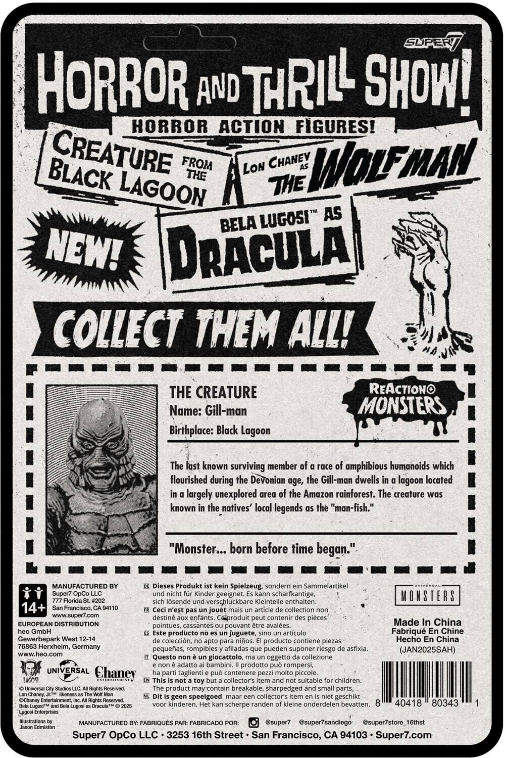 **HORROR AND THRILL SHOW!**  
**HORROR ACTION FIGURES!**  
**CREATURE FROM THE BLACK LAGOON**  
**WOLFMAN**  
**BELA LUGOSI AS DRACULA**  
**NEW!**  
**COLLECT THEM ALL!**  

**THE CREATURE**  
**Name:** Gill-man  
**Birthplace:** Black Lagoon  

The last known surviving member of a race of amphibious humanoids which flourished during the Devonian age, the Gill-man dwells in a lagoon located in a largely unexplored area of the Amazon rainforest. The creature was known in the natives' local legends as the "man-fish."  
**"Monster... born before time began."**  

**REACTION MONSTERS**  

**MANUFACTURED BY**  
Super7 OpCo LLC  
777 Florida St. #204  
San Francisco, CA 94107  
www.super7.com  

**EUROPEAN DISTRIBUTION**  
Gewerbepark West 12-14  
76883 Heidelberg, Germany  
www.heo.com  

**UNIVERSAL**  
© Universal City Studios LLC