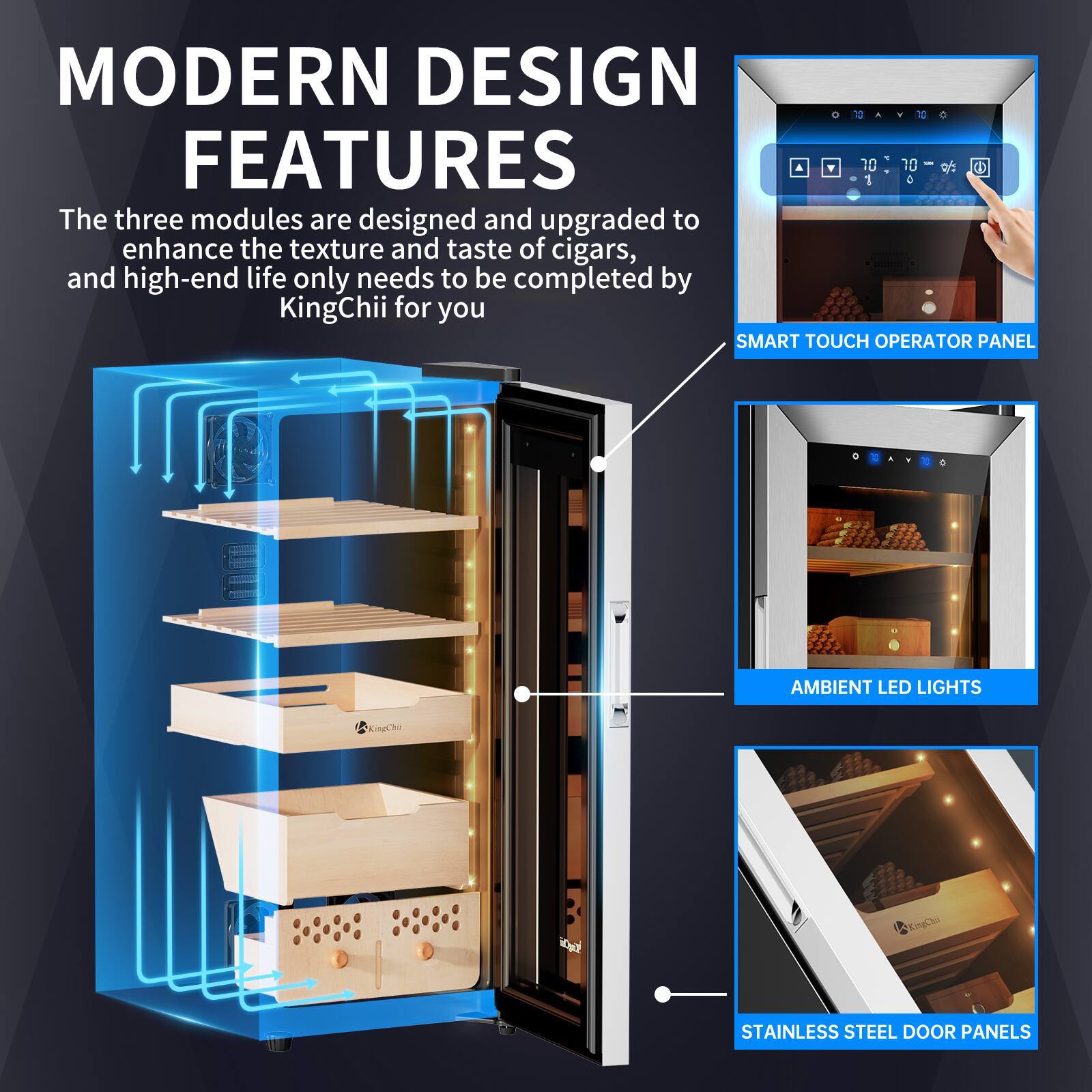 MODERN DESIGN FEATURES

The three modules are designed and upgraded to enhance the texture and taste of cigars, and high-end life only needs to be completed by KingChii for you

SMART TOUCH OPERATOR PANEL

AMBIENT LED LIGHTS

STAINLESS STEEL DOOR PANELS
