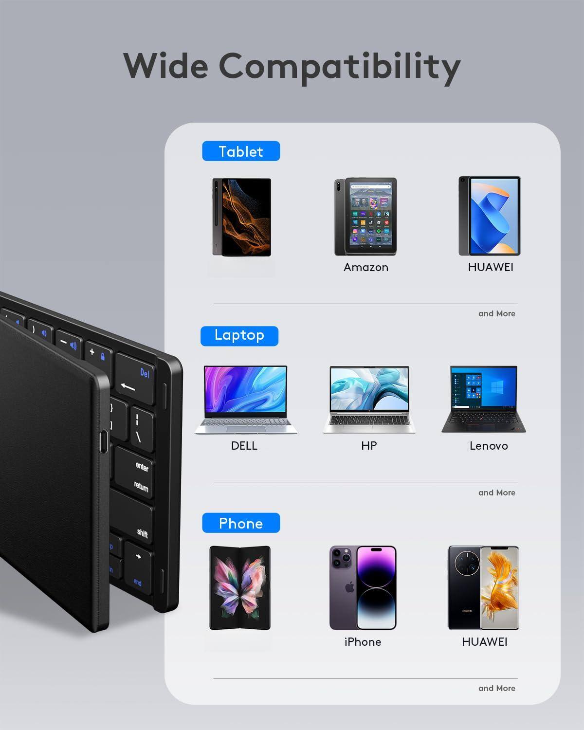 Wide Compatibility

Tablet
- Amazon
- HUAWEI
- and More

Laptop
- DELL
- HP
- Lenovo
- and More

Phone
- iPhone
- HUAWEI
- and More