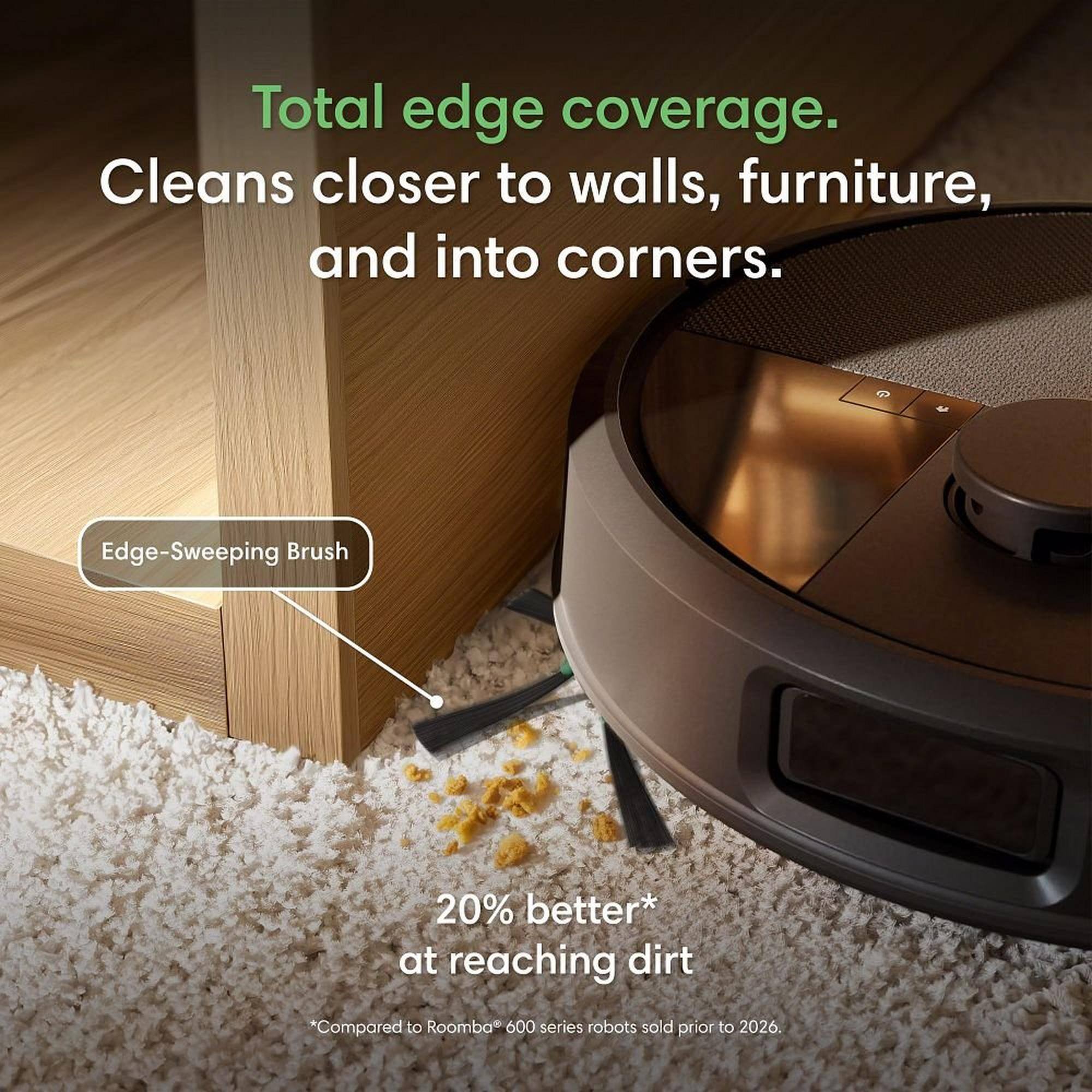 Total edge coverage. Cleans closer to walls, furniture, and into corners. Edge-Sweeping Brush 20% better* at reaching dirt *Compared to Roomba 600 series robots sold prior to 2026.
