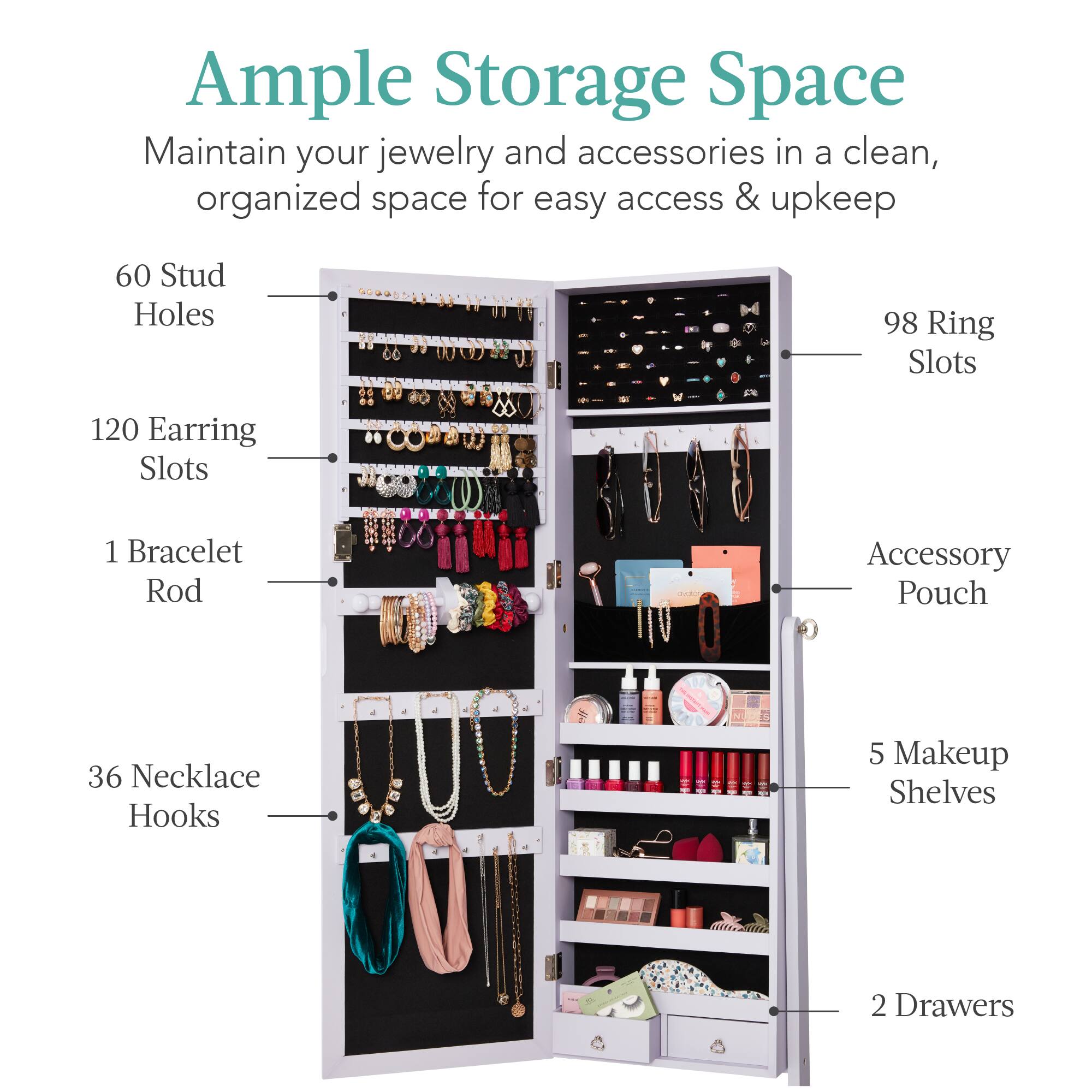 Ample Storage Space: Maintain your jewelry and accessories in a clean, organized space for easy access & upkeep.

- 60 Stud Holes
- 98 Ring Slots
- 120 Earring Slots
- 1 Bracelet Rod
- Accessory Pouch
- 36 Necklace Hooks
- 5 Makeup Shelves
- 2 Drawers
