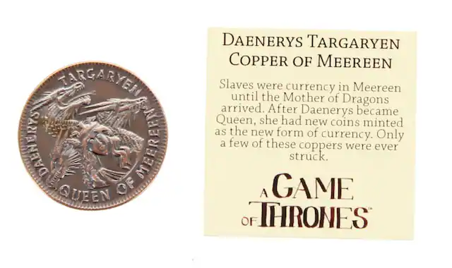 TARGARYEN cutat DAENURYS MEEREEN QUEEN OF DAENERYS TARGARYEN COPPER OF MEEREEN Slaves were currency in Meereen until the Mother of Dragons arrived. After Daenerys became Queen, she had new coins minted as the new form of Only currency. a few of these coppers were ever struck. A GAME OF THRONES