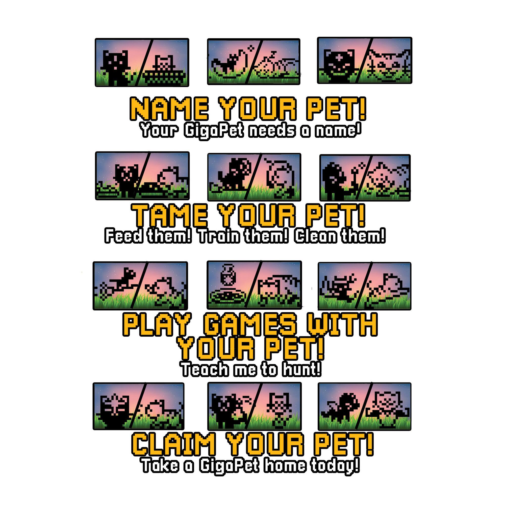 NAME YOUR PET! Your GigaPet needs a name! TAME YOUR PET! Feed them! Train them! Clean them! PLAY GAMES WITH YOUR PET! Teach me to hunt! CLAIM YOUR PET! Take a GigaPet home today!