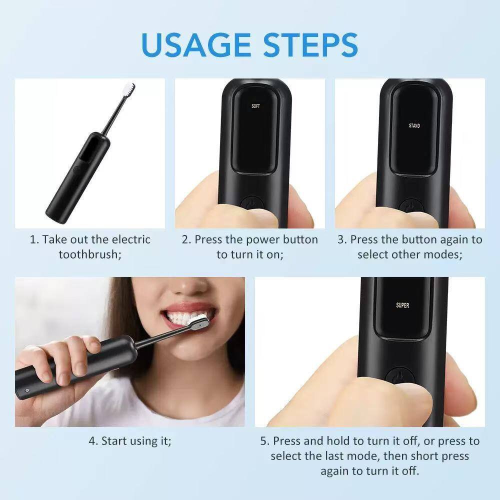 USAGE STEPS

1. Take out the electric toothbrush;
2. Press the power button to turn it on;
3. Press the button again to select other modes;
4. Start using it;
5. Press and hold to turn it off, or press to select the last mode, then short press again to turn it off.