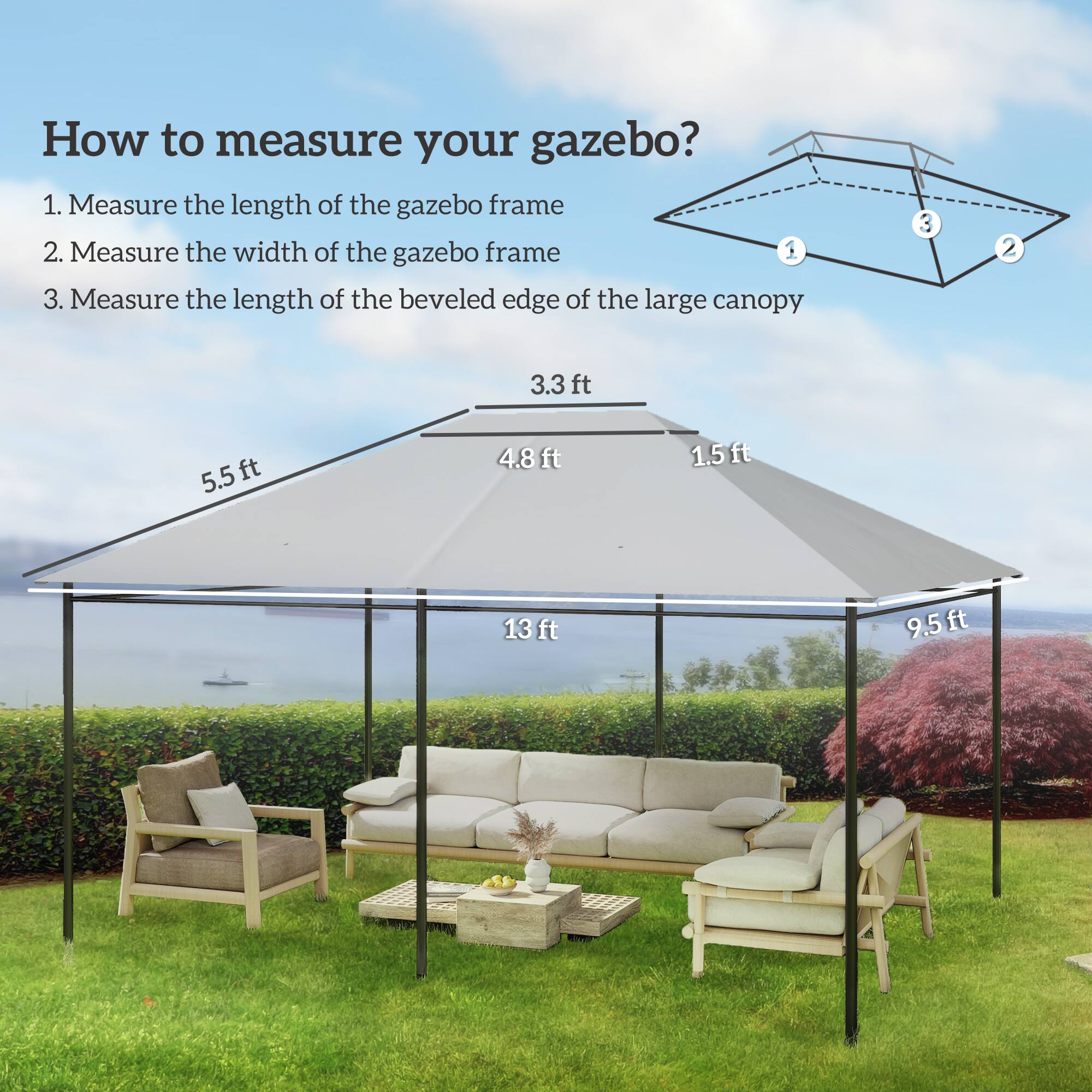 How to measure your gazebo?

1. Measure the length of the gazebo frame
2. Measure the width of the gazebo frame
3. Measure the length of the beveled edge of the large canopy

- 3.3 ft
- 5.5 ft
- 4.8 ft
- 1.5 ft
- 13 ft
- 9.5 ft