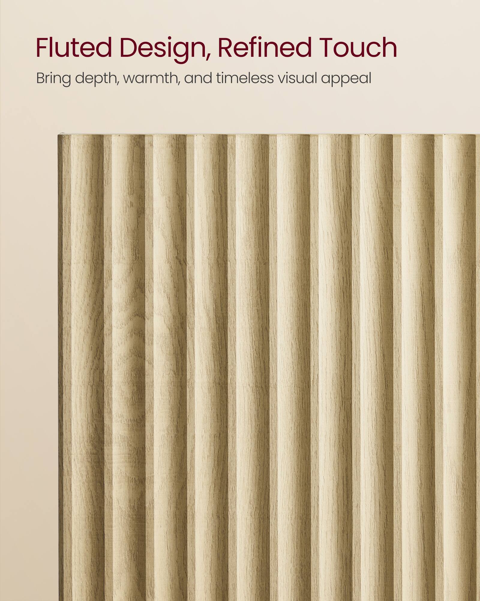 Fluted Design, Refined Touch  
Bring depth, warmth, and timeless visual appeal