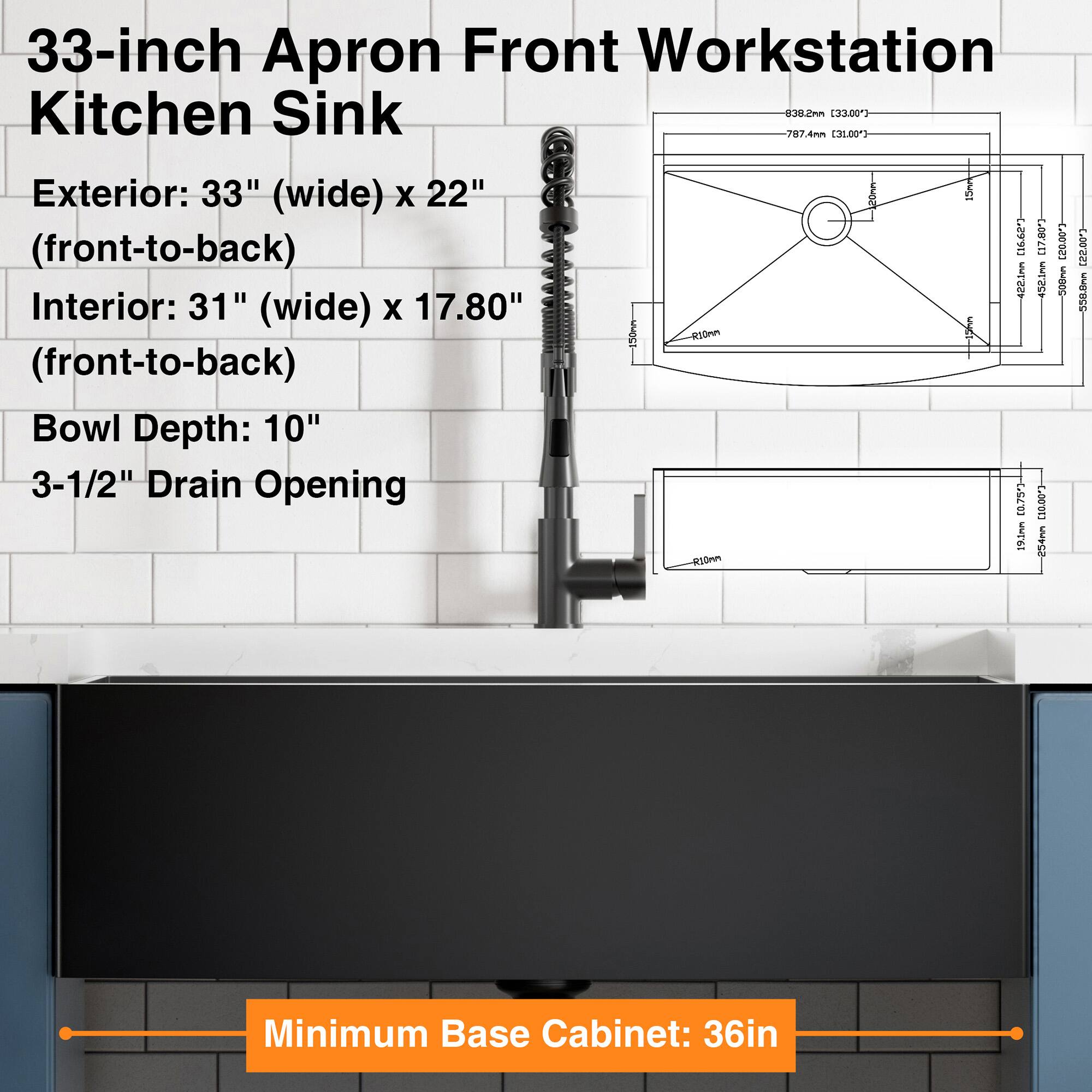 33-inch Apron Front Workstation Kitchen Sink

Exterior: 33" (wide) x 22" (front-to-back)

Interior: 31" (wide) x 17.80" (front-to-back)

Bowl Depth: 10"

3-1/2" Drain Opening

Minimum Base Cabinet: 36in