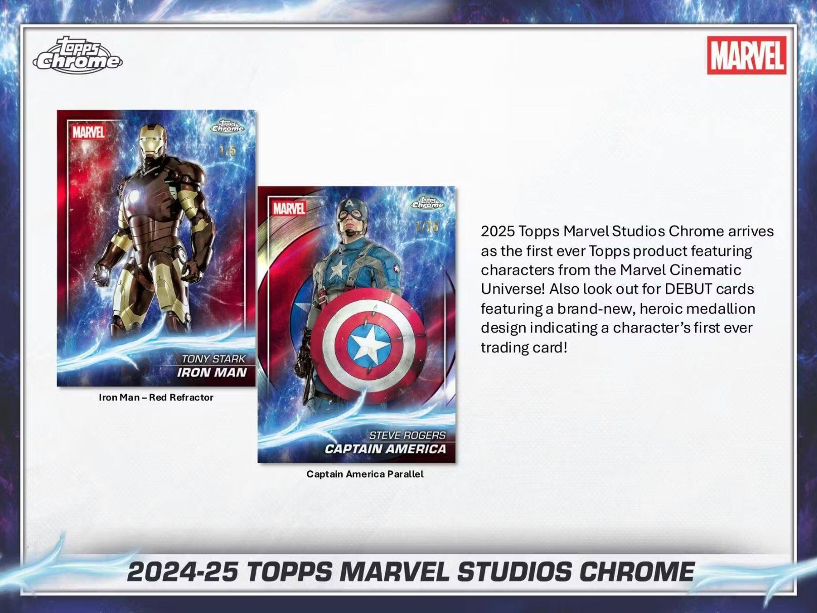 OPPS Chrome MARVEL MARVEL diees Chrome SL TONY STARK IRON MAN MARVEL A deos CRrome 2025 Topps Marvel Studios Chrome arrives as the first ever Topps product featuring characters from the Marvel Cinematic Universe! Also look out for DEBUT cards featuring a brand-new, heroic medallion design indicating a character's first ever trading card! Iron Man - Red Refractor STEVE ROGERS CAPTAIN AMERICA Captain America Parallel 2024-25 TOPPS MARVEL STUDIOS CHROME